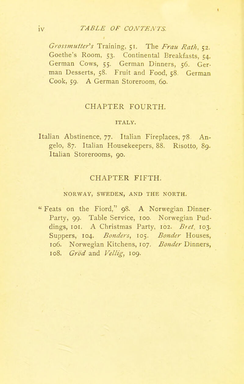 Grossmuttcr's Training, 51. The Fran Rath, 52. Goethe’s Room, 53. Continental Breakfasts, 54. German Cows, 55. German Dinners, 56. Ger- man Desserts, 58. Fruit and Food, 58. German Cook, 59. A German Storeroom, 60. CHAPTER FOURTH. ITALY. Italian Abstinence, 77. Italian Fireplaces, 78 An- gelo, 87. Italian Housekeepers, 88. Risotto, 89. Italian Storerooms, 90. CHAPTER FIFTH. NORWAY, SWEDEN, AND THE NORTH. “ Feats on the Fiord,” 98. A Norwegian Dinner- Party, 99. Table Service, 100. Norwegian Pud- dings, 101. A Christmas Party, 102. Bret, 103. Suppers, 104. Bonders, 105. Bonder Houses, 106. Norwegian Kitchens, 107. Bonder Dinners, 108. Grod and Vellig, 109.