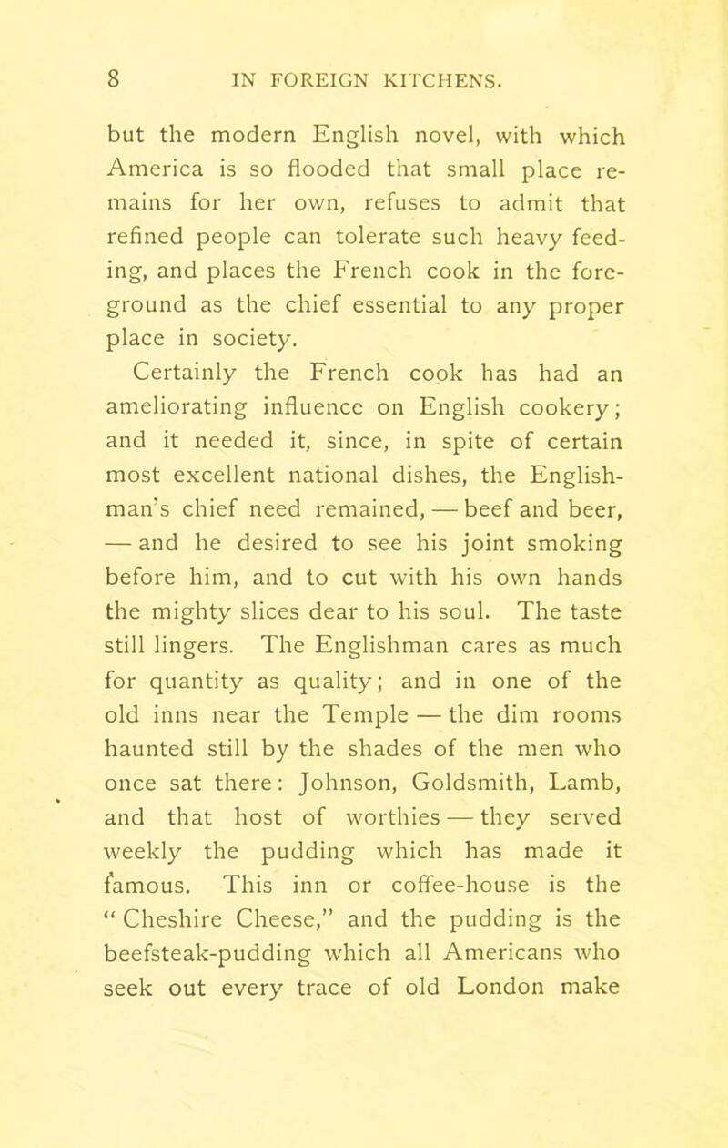 but the modern English novel, with which America is so flooded that small place re- mains for her own, refuses to admit that refined people can tolerate such heavy feed- ing, and places the French cook in the fore- ground as the chief essential to any proper place in society. Certainly the French cook has had an ameliorating influence on English cookery; and it needed it, since, in spite of certain most excellent national dishes, the English- man’s chief need remained, — beef and beer, — and he desired to see his joint smoking before him, and to cut with his own hands the mighty slices dear to his soul. The taste still lingers. The Englishman cares as much for quantity as quality; and in one of the old inns near the Temple—the dim rooms haunted still by the shades of the men who once sat there: Johnson, Goldsmith, Lamb, and that host of worthies — they served weekly the pudding which has made it famous. This inn or coffee-house is the “ Cheshire Cheese,” and the pudding is the beefsteak-pudding which all Americans who seek out every trace of old London make