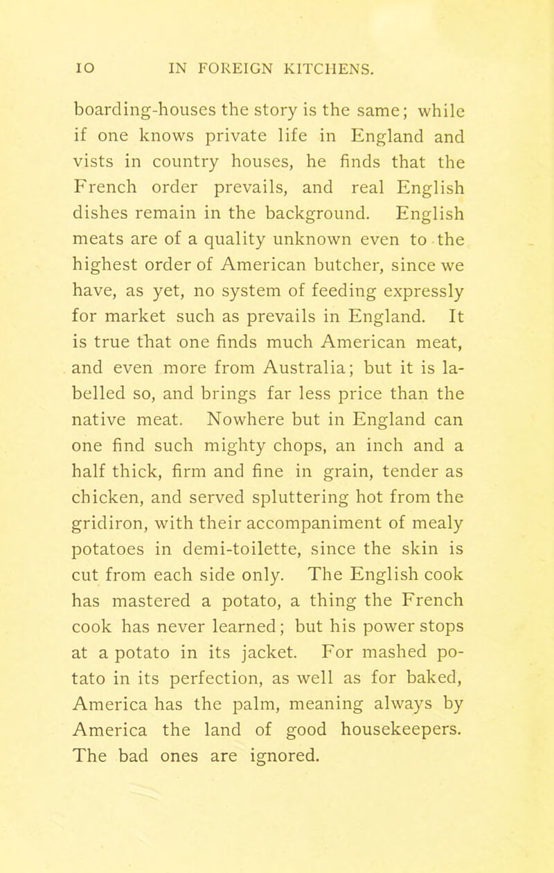 boarding-houses the story is the same; while if one knows private life in England and vists in country houses, he finds that the French order prevails, and real English dishes remain in the background. English meats are of a quality unknown even to the highest order of American butcher, since we have, as yet, no system of feeding expressly for market such as prevails in England. It is true that one finds much American meat, and even more from Australia; but it is la- belled so, and brings far less price than the native meat. Nowhere but in England can one find such mighty chops, an inch and a half thick, firm and fine in grain, tender as chicken, and served spluttering hot from the gridiron, with their accompaniment of mealy potatoes in demi-toilette, since the skin is cut from each side only. The English cook has mastered a potato, a thing the French cook has never learned; but his power stops at a potato in its jacket. For mashed po- tato in its perfection, as well as for baked, America has the palm, meaning always by America the land of good housekeepers. The bad ones are ignored.