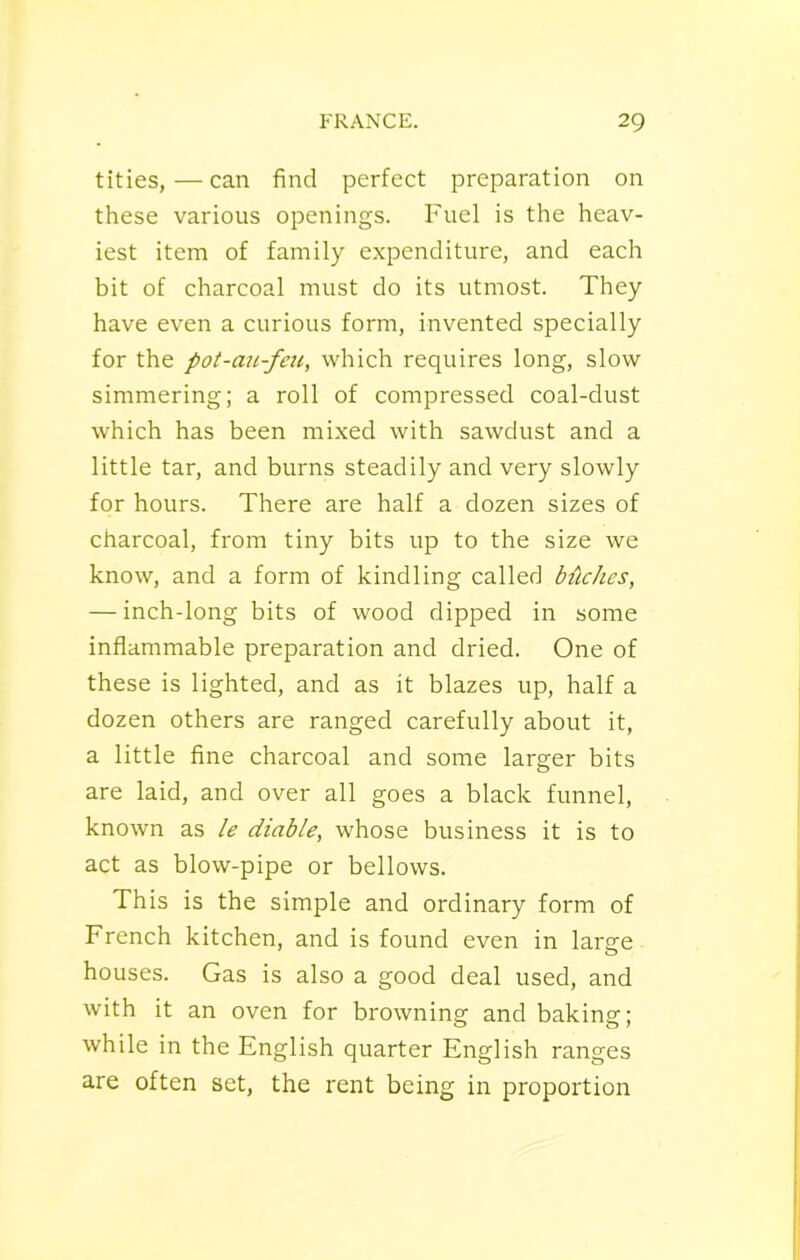 tities,—can find perfect preparation on these various openings. Fuel is the heav- iest item of family expenditure, and each bit of charcoal must do its utmost. They have even a curious form, invented specially for the pot-au-feu, which requires long, slow simmering; a roll of compressed coal-dust which has been mixed with sawdust and a little tar, and burns steadily and very slowly for hours. There are half a dozen sizes of charcoal, from tiny bits up to the size we know, and a form of kindling called bitches, — inch-long bits of wood dipped in some inflammable preparation and dried. One of these is lighted, and as it blazes up, half a dozen others are ranged carefully about it, a little fine charcoal and some larger bits are laid, and over all goes a black funnel, known as le diable, whose business it is to act as blow-pipe or bellows. This is the simple and ordinary form of French kitchen, and is found even in large houses. Gas is also a good deal used, and with it an oven for browning and baking: while in the English quarter English ranges are often set, the rent being in proportion