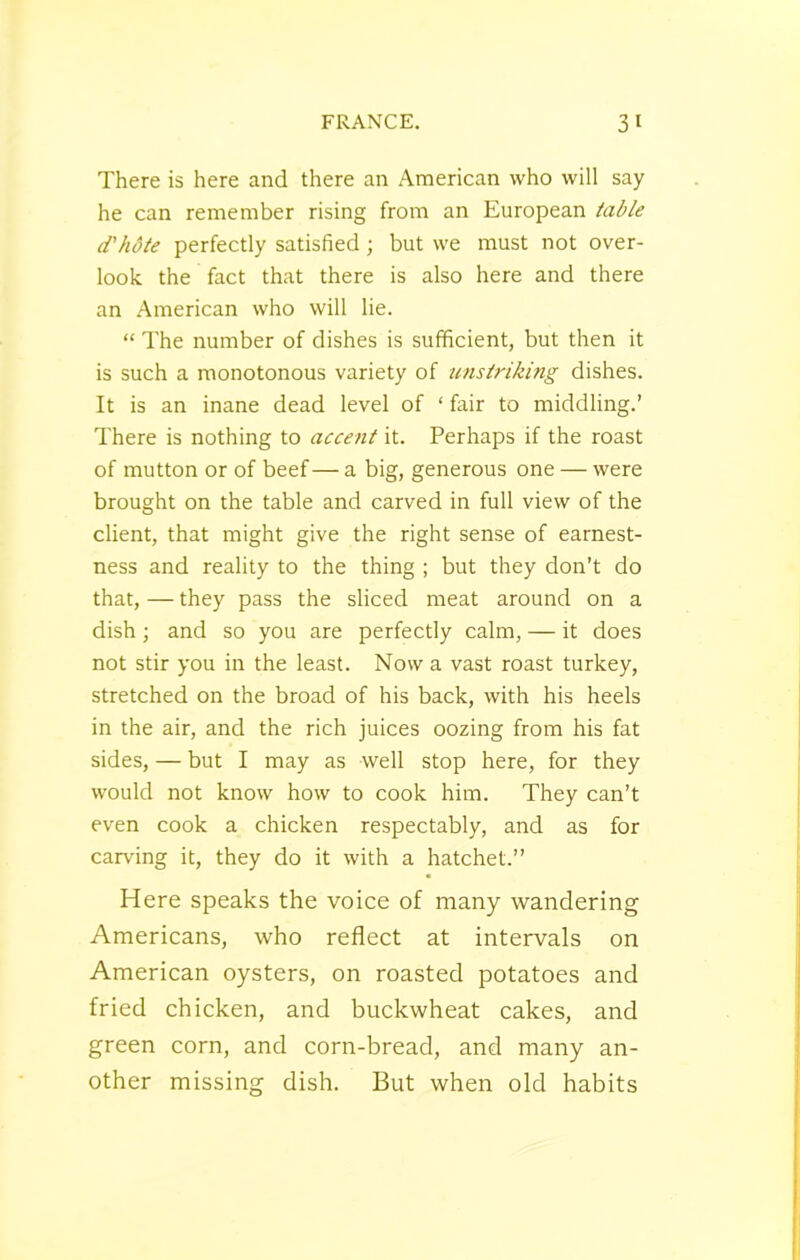 There is here and there an American who will say he can remember rising from an European table d'hdte perfectly satisfied; but we must not over- look the fact that there is also here and there an American who will lie. “ The number of dishes is sufficient, but then it is such a monotonous variety of unstriking dishes. It is an inane dead level of ‘ fair to middling.’ There is nothing to accent it. Perhaps if the roast of mutton or of beef— a big, generous one — were brought on the table and carved in full view of the client, that might give the right sense of earnest- ness and reality to the thing ; but they don’t do that, — they pass the sliced meat around on a dish; and so you are perfectly calm, — it does not stir you in the least. Now a vast roast turkey, stretched on the broad of his back, with his heels in the air, and the rich juices oozing from his fat sides, — but I may as well stop here, for they would not know how to cook him. They can’t even cook a chicken respectably, and as for carving it, they do it with a hatchet.” Here speaks the voice of many wandering Americans, who reflect at intervals on American oysters, on roasted potatoes and fried chicken, and buckwheat cakes, and green corn, and corn-bread, and many an- other missing dish. But when old habits