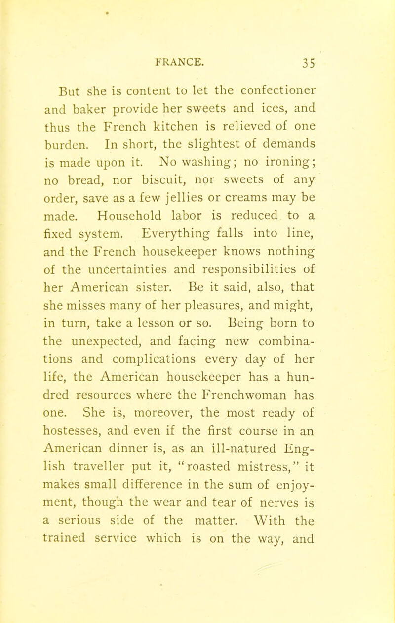 But she is content to let the confectioner and baker provide her sweets and ices, and thus the French kitchen is relieved of one burden. In short, the slightest of demands is made upon it. No washing; no ironing; no bread, nor biscuit, nor sweets of any order, save as a few jellies or creams may be made. Household labor is reduced to a fixed system. Everything falls into line, and the French housekeeper knows nothing of the uncertainties and responsibilities of her American sister. Be it said, also, that she misses many of her pleasures, and might, in turn, take a lesson or so. Being born to the unexpected, and facing new combina- tions and complications every day of her life, the American housekeeper has a hun- dred resources where the Frenchwoman has one. She is, moreover, the most ready of hostesses, and even if the first course in an American dinner is, as an ill-natured Eng- lish traveller put it, “roasted mistress,” it makes small difference in the sum of enjoy- ment, though the wear and tear of nerves is a serious side of the matter. With the trained service which is on the way, and