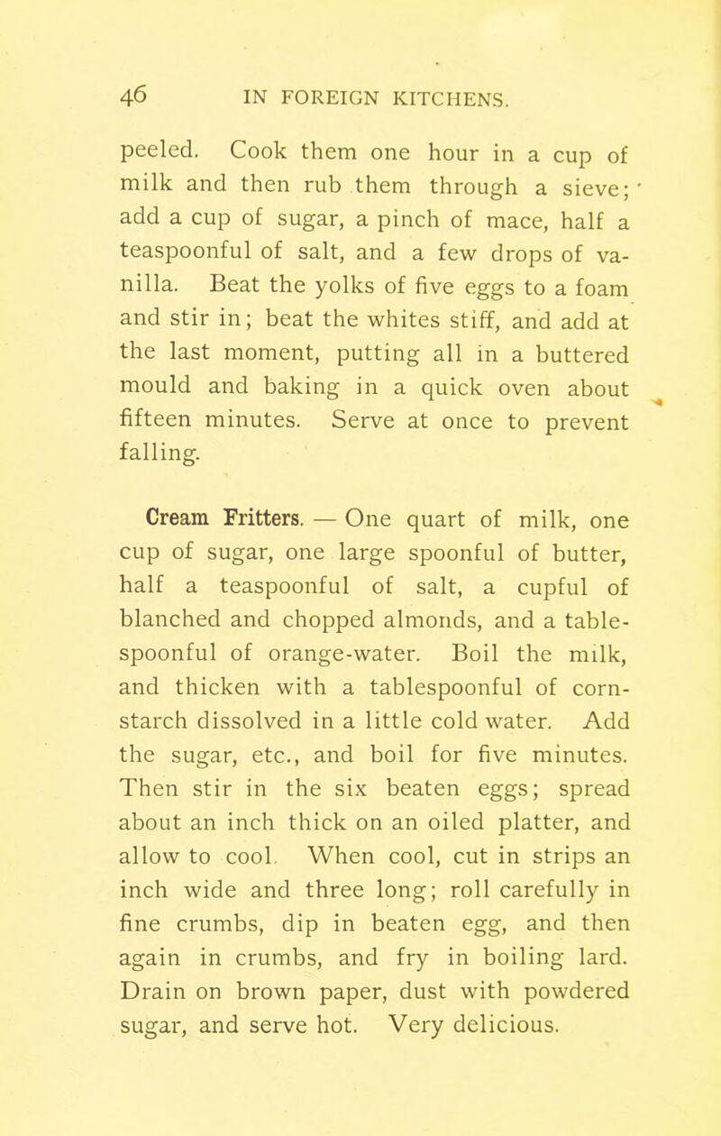 peeled. Cook them one hour in a cup of milk and then rub them through a sieve; add a cup of sugar, a pinch of mace, half a teaspoonful of salt, and a few drops of va- nilla. Beat the yolks of five eggs to a foam and stir in; beat the whites stiff, and add at the last moment, putting all in a buttered mould and baking in a quick oven about fifteen minutes. Serve at once to prevent falling. Cream Fritters. — One quart of milk, one cup of sugar, one large spoonful of butter, half a teaspoonful of salt, a cupful of blanched and chopped almonds, and a table- spoonful of orange-water. Boil the milk, and thicken with a tablespoonful of corn- starch dissolved in a little cold water. Add the sugar, etc., and boil for five minutes. Then stir in the six beaten eggs; spread about an inch thick on an oiled platter, and allow to cool When cool, cut in strips an inch wide and three long; roll carefully in fine crumbs, dip in beaten egg, and then again in crumbs, and fry in boiling lard. Drain on brown paper, dust with powdered sugar, and serve hot. Very delicious.