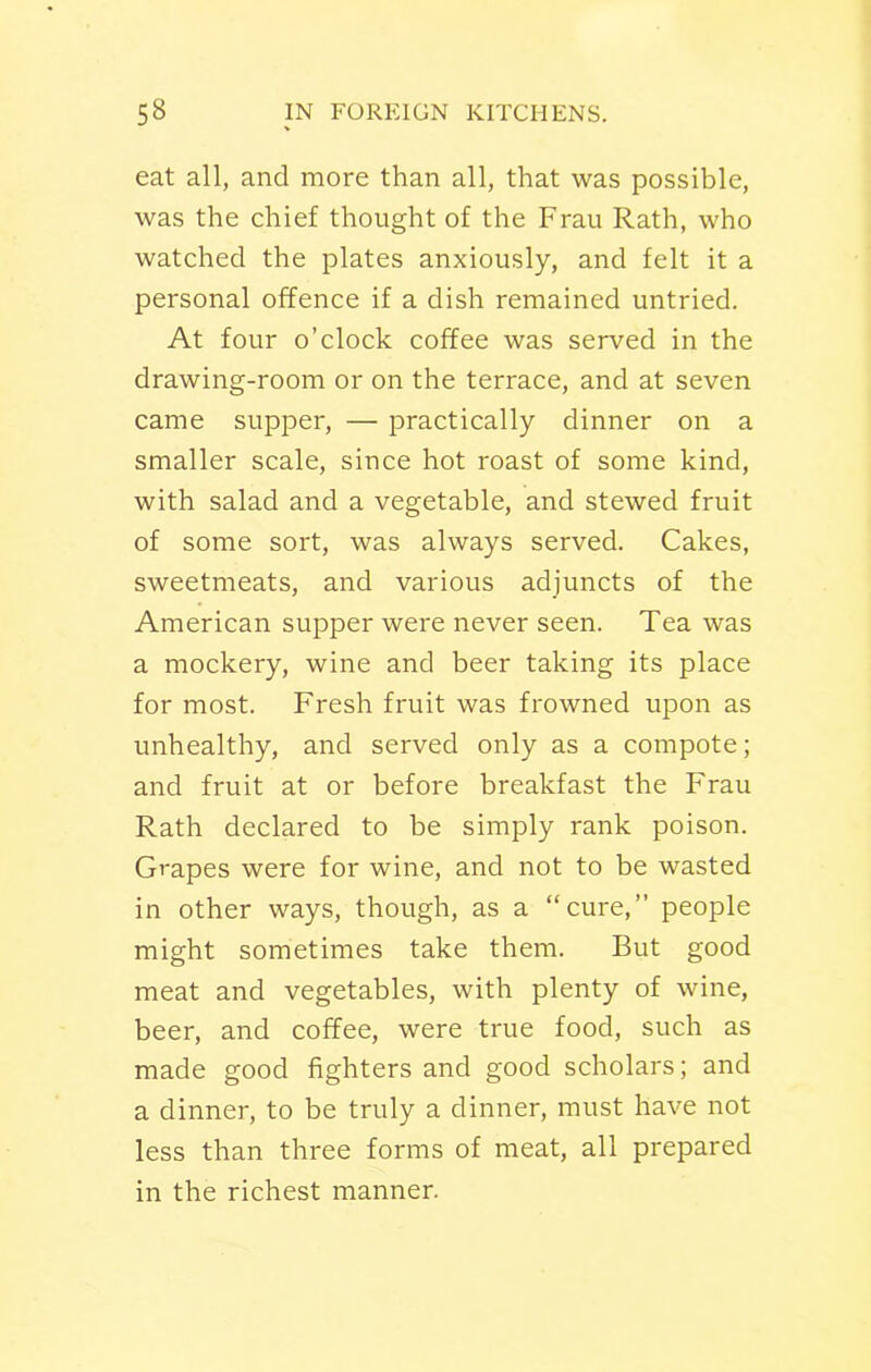 eat all, and more than all, that was possible, was the chief thought of the Frau Rath, who watched the plates anxiously, and felt it a personal offence if a dish remained untried. At four o’clock coffee was served in the drawing-room or on the terrace, and at seven came supper, — practically dinner on a smaller scale, since hot roast of some kind, with salad and a vegetable, and stewed fruit of some sort, was always served. Cakes, sweetmeats, and various adjuncts of the American supper were never seen. Tea was a mockery, wine and beer taking its place for most. Fresh fruit was frowned upon as unhealthy, and served only as a compote; and fruit at or before breakfast the Frau Rath declared to be simply rank poison. Grapes were for wine, and not to be wasted in other ways, though, as a “cure,” people might sometimes take them. But good meat and vegetables, with plenty of wine, beer, and coffee, were true food, such as made good fighters and good scholars; and a dinner, to be truly a dinner, must have not less than three forms of meat, all prepared in the richest manner.