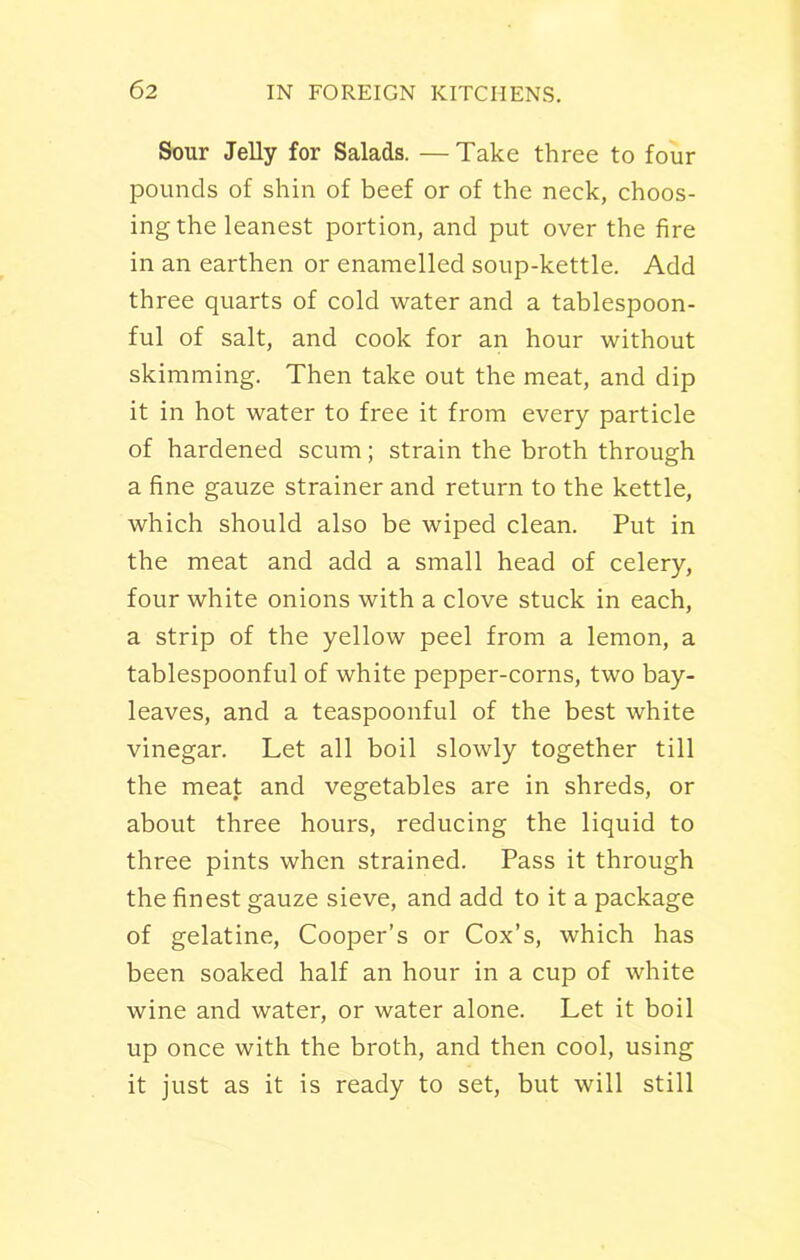 Sour Jelly for Salads. —Take three to four pounds of shin of beef or of the neck, choos- ing the leanest portion, and put over the fire in an earthen or enamelled soup-kettle. Add three quarts of cold water and a tablespoon- ful of salt, and cook for an hour without skimming. Then take out the meat, and dip it in hot water to free it from every particle of hardened scum; strain the broth through a fine gauze strainer and return to the kettle, which should also be wiped clean. Put in the meat and add a small head of celery, four white onions with a clove stuck in each, a strip of the yellow peel from a lemon, a tablespoonful of white pepper-corns, two bay- leaves, and a teaspoonful of the best white vinegar. Let all boil slowly together till the meat and vegetables are in shreds, or about three hours, reducing the liquid to three pints when strained. Pass it through the finest gauze sieve, and add to it a package of gelatine, Cooper’s or Cox’s, which has been soaked half an hour in a cup of white wine and water, or water alone. Let it boil up once with the broth, and then cool, using it just as it is ready to set, but will still