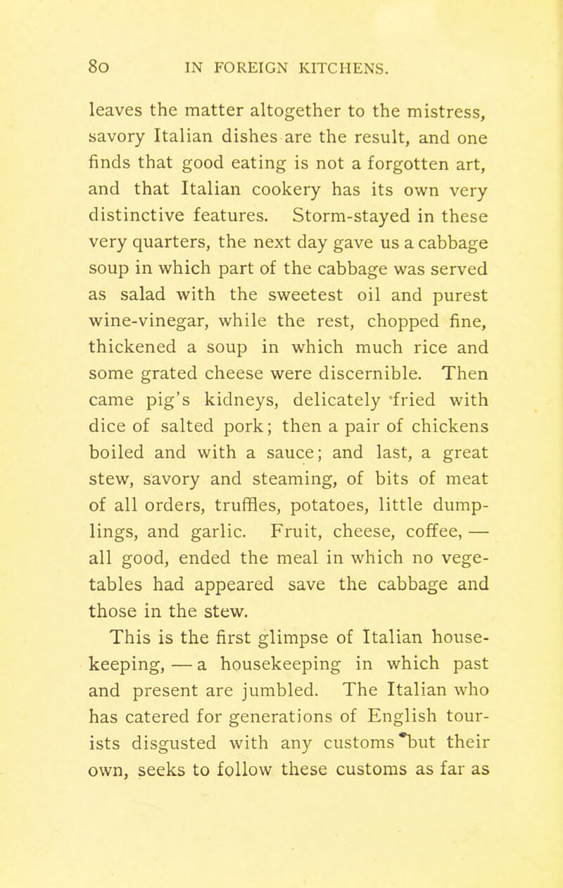 leaves the matter altogether to the mistress, savory Italian dishes are the result, and one finds that good eating is not a forgotten art, and that Italian cookery has its own very distinctive features. Storm-stayed in these very quarters, the next day gave us a cabbage soup in which part of the cabbage was served as salad with the sweetest oil and purest wine-vinegar, while the rest, chopped fine, thickened a soup in which much rice and some grated cheese were discernible. Then came pig’s kidneys, delicately ‘fried with dice of salted pork; then a pair of chickens boiled and with a sauce; and last, a great stew, savory and steaming, of bits of meat of all orders, truffles, potatoes, little dump- lings, and garlic. Fruit, cheese, coffee, — all good, ended the meal in which no vege- tables had appeared save the cabbage and those in the stew. This is the first glimpse of Italian house- keeping, — a housekeeping in which past and present are jumbled. The Italian who has catered for generations of English tour- ists disgusted with any customs but their own, seeks to follow these customs as far as