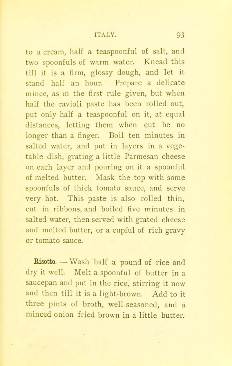 to a cream, half a teaspoonful of salt, and two spoonfuls of warm water. Knead this till it is a firm, glossy dough, and let it stand half an hour. Prepare a delicate mince, as in the first rule given, but when half the ravioli paste has been rolled out, put only half a teaspoonful on it, at equal distances, letting them when cut be no longer than a finger. Boil ten minutes in salted water, and put in layers in a vege- table dish, grating a little Parmesan cheese on each layer and pouring on it a spoonful of melted butter. Mask the top with some spoonfuls of thick tomato sauce, and serve very hot. This paste is also rolled thin, cut in ribbons, and boiled five minutes in salted water, then served with grated cheese and melted butter, or a cupful of rich gravy or tomato sauce. Risotto. —Wash half a pound of rice and dry it well. Melt a spoonful of butter in a saucepan and put in the rice, stirring it now and then till it is a light-brown. Add to it three pints of broth, well-seasoned, and a minced onion fried brown in a little butter.