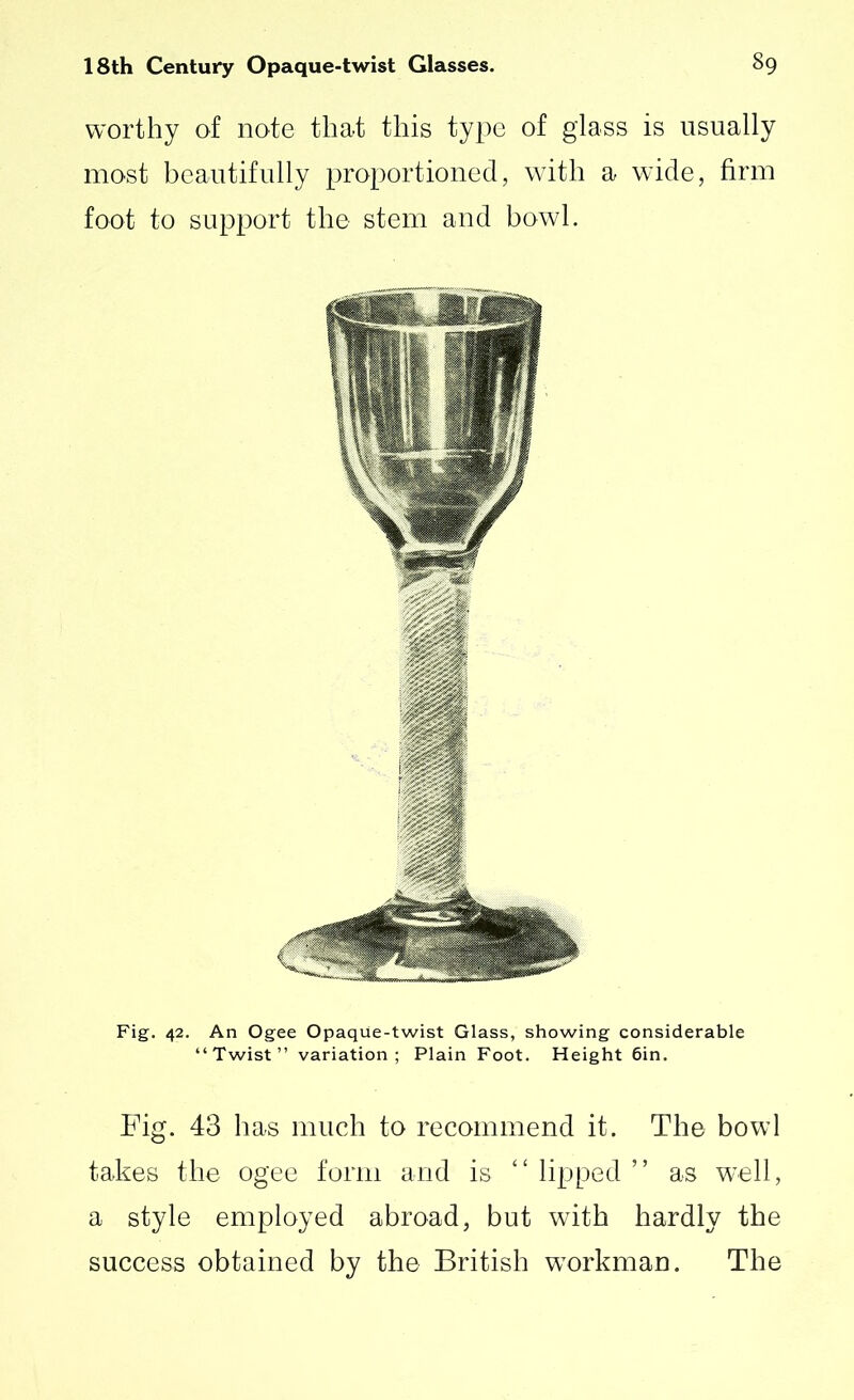 worthy of note that this type of glass is usually most beautifully proportioned, with a wide, firm foot to support the stem and bowl. Fig. 42. An Ogee Opaque-twist Glass, showing considerable “Twist” variation; Plain Foot. Height 6in. Fig. 43 has much to recommend it. The bowl takes the ogee form and is “ lipped ” as well, a style employed abroad, but with hardly the success obtained by the British workman. The