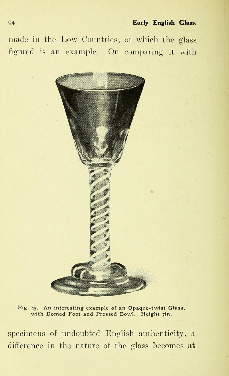 made in the Low Countries, of which the glass figured is an example. On comparing it with Fig. 45. An interesting example of an Opaque-twist Glass, with Domed Foot and Pressed Bowl. Height 7in. specimens of undoubted English authenticity, a difference in the nature of the glass becomes at