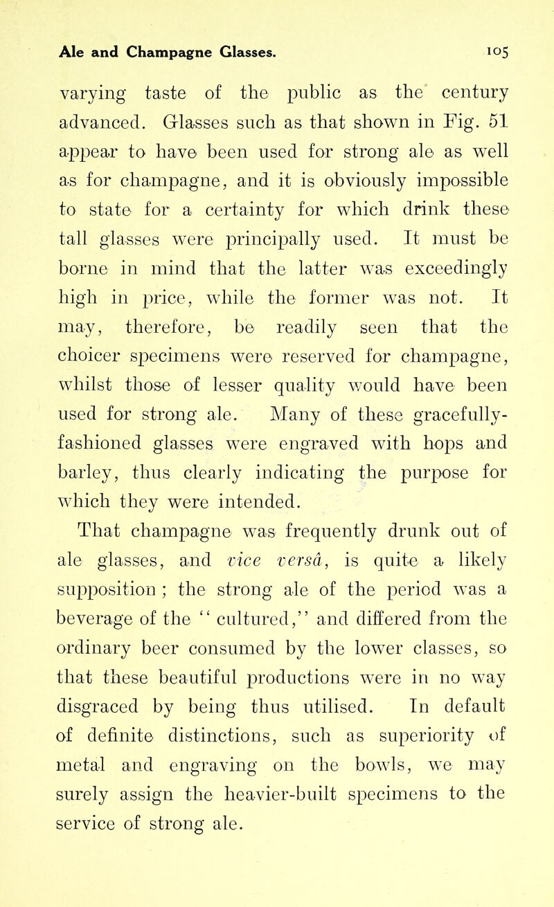 varying taste of the public as the’ century advanced. Glasses such as that shown in Fig. 51 appear to have been used for strong ale as well as for champagne, and it is obviously impossible to state for a certainty for which drink these tall glasses were principally used. It must be borne in mind that the latter was exceedingly high in price, while the former was not. It may, therefore, be readily seen that the choicer specimens were reserved for champagne, whilst those of lesser quality would have been used for strong ale. Many of these gracefully- fashioned glasses were engraved with hops and barley, thus clearly indicating the purpose for which they were intended. That champagne was frequently drunk out of ale glasses, and vice versa, is quite a likely supposition ; the strong ale of the period was a beverage of the “ cultured,” and differed from the ordinary beer consumed by the lower classes, so that these beautiful productions were in no way disgraced by being thus utilised. In default of definite distinctions, such as superiority of metal and engraving on the bowls, we may surely assign the heavier-built specimens to the service of strong ale.