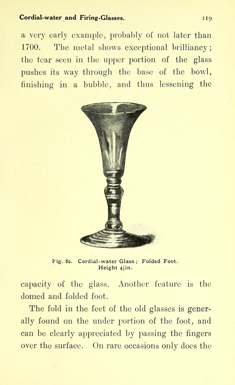 a very early example, probably of not later than 1700. The metal shows exceptional brilliancy; the tear seen in the upper portion of the glass pushes its way through the base of the bowl, finishing in a bubble, and thus lessening the Fig. 62. Cordial-water Glass ; Folded Foot. Height 4^in. capacity of the glass. Another feature is the domed and folded foot. The fold in the feet of the old glasses is gener- ally found on the under portion of the foot, and can be clearly appreciated by passing the fingers over the surface. On rare occasions only does the