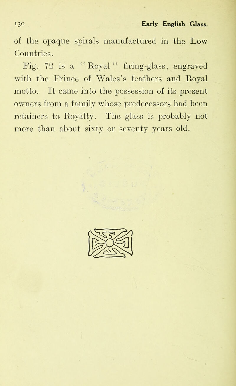 of the opaque spirals manufactured in the Low Countries. Fig. 72 is a “Royal” firing-glass, engraved with the Prince of Wales’s feathers and Royal motto. It came into the possession of its present owners from a family whose predecessors had been retainers to Royalty. The glass is probably not more than about sixty or seventy years old.