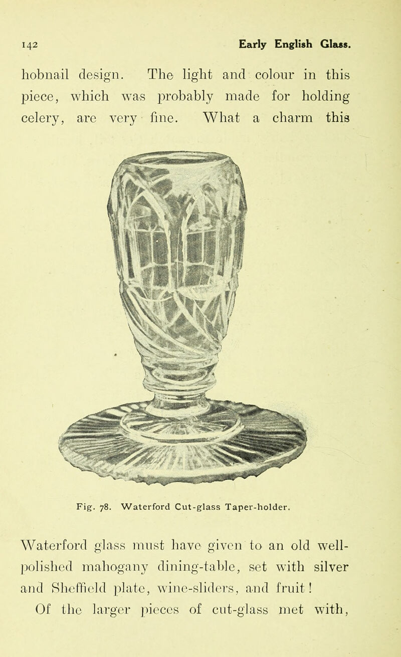 hobnail design. The light and colour in this piece, which was probably made for holding celery, are very fine. What a charm this Fig. 78. Waterford Cut-glass Taper-holder. Waterford glass must have given to an old well- polished mahogany dining-table, set with silver and Sheffield plate, wine-sliders, and fruit! Of the larger pieces of cut-glass met with,