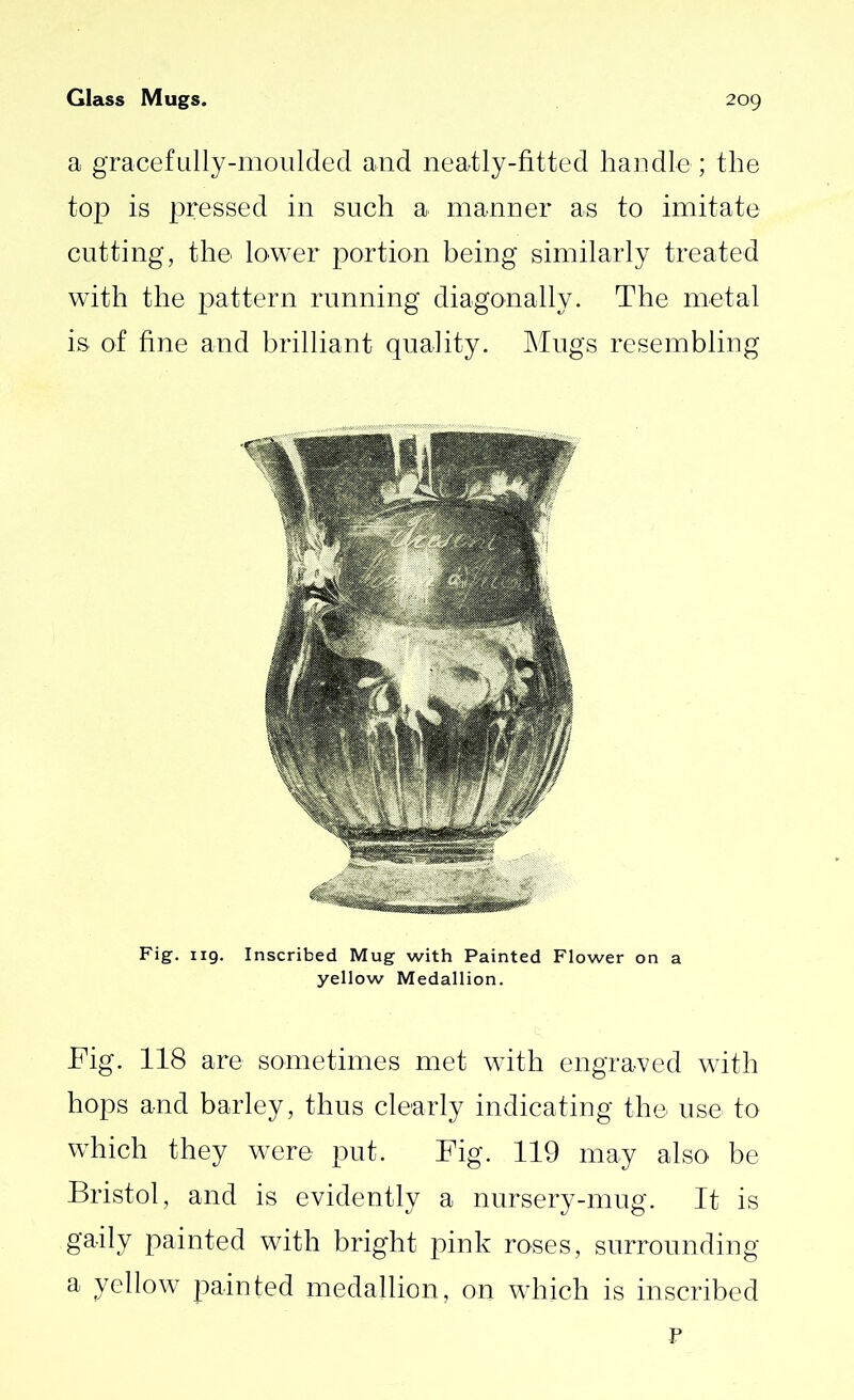 a gracefully-moulded and neatly-fitted handle; the top is pressed in such a manner as to imitate cutting, the lower portion being similarly treated with the pattern running diagonally. The metal is of fine and brilliant quality. Mugs resembling Fig. 119. Inscribed Mug with Painted Flower on a yellow Medallion. Fig. 118 are sometimes met with engraved with hops and barley, thus clearly indicating the use to which they were put. Fig. 119 may also be Bristol, and is evidently a nursery-mug. It is gaily painted with bright pink roses, surrounding a yellow painted medallion, on which is inscribed P