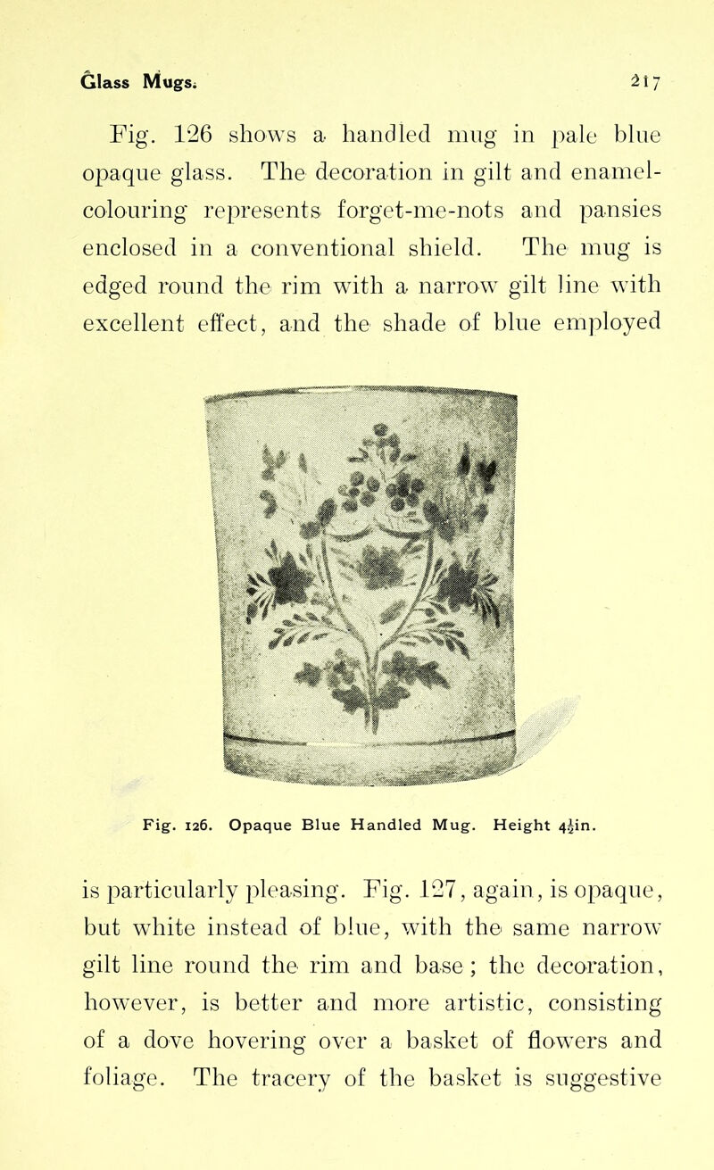 Fig. 126 shows a handled mug in pale blue opaque glass. The decoration in gilt and enamel- colouring represents forget-me-nots and pansies enclosed in a conventional shield. The mug is edged round the rim with a narrow gilt line with excellent effect, and the shade of blue employed Fig. 126. Opaque Blue Handled Mug. Height 4^in. is particularly pleasing. Fig. 127, again, is opaque, but white instead of blue, with the same narrow gilt line round the rim and base; the decoration, however, is better and more artistic, consisting of a dove hovering over a basket of flowers and foliage. The tracery of the basket is suggestive