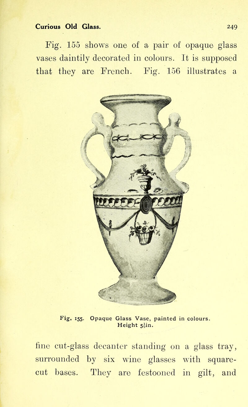 Fig. 155 shows one of a pair of opaque glass vases daintily decorated in colours. It is supposed that they are French. Fig. 156 illustrates a Fig. 155. Opaque Glass Vase, painted in colours. Height 5^in. fine cut-glass decanter standing on a glass tray, surrounded by six wine glasses with square- cut bases. They are festooned in gilt, and