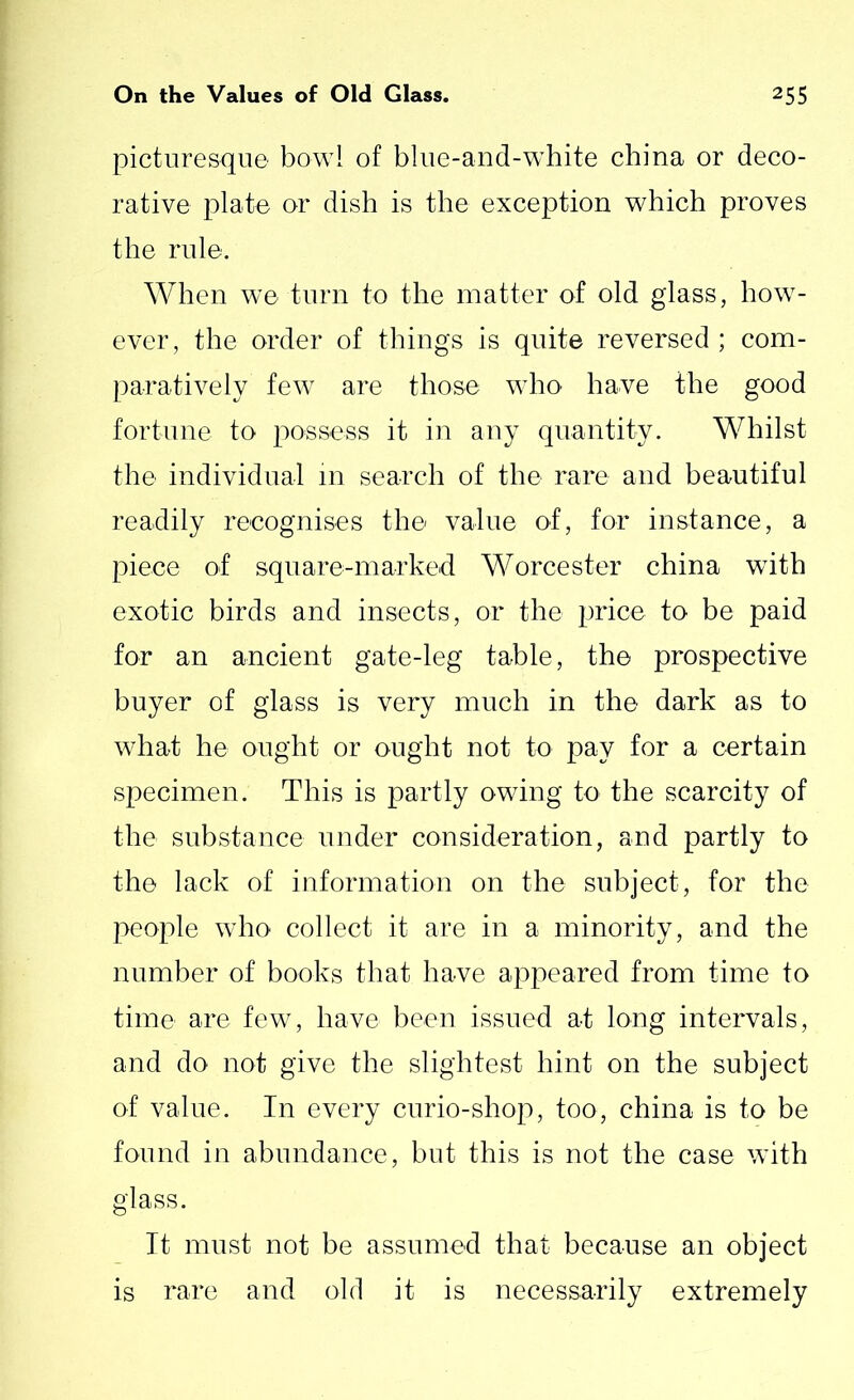 picturesque bowl of blue-and-white china or deco- rative plate or dish is the exception which proves the rule. When we turn to the matter of old glass, how- ever , the order of things is quite reversed ; com- paratively few are those who' have the good fortune to possess it in any quantity. Whilst the individual in search of the rare and beautiful readily recognises the value of, for instance, a piece of square-marked Worcester china with exotic birds and insects, or the price to be paid for an ancient gate-leg table, the prospective buyer of glass is very much in the dark as to what he ought or ought not to pay for a certain specimen. This is partly owing to the scarcity of the substance under consideration, and partly to the lack of information on the subject, for the people who collect it are in a minority, and the number of books that have appeared from time to time are few, have been issued at long intervals, and do not give the slightest hint on the subject of value. In every curio-shop, too, china is to be found in abundance, but this is not the case with glass. It must not be assumed that because an object is rare and old it is necessarily extremely