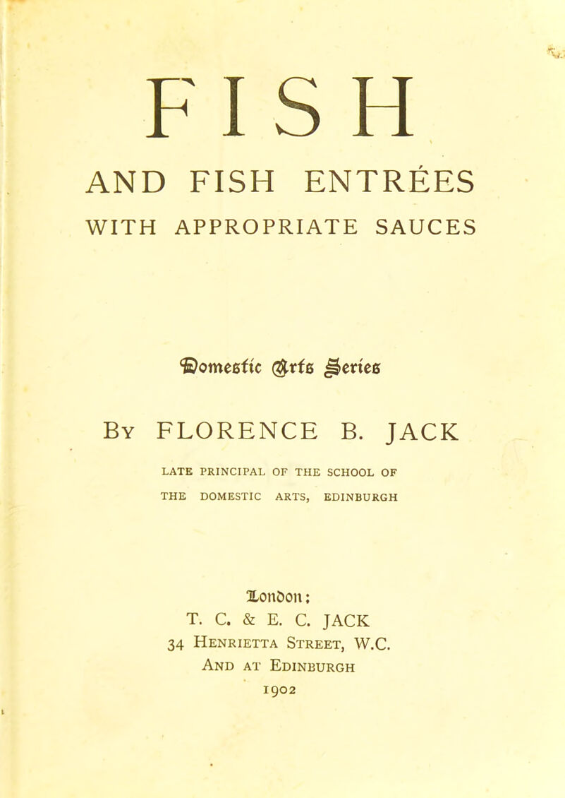 FISH AND FISH ENTREES WITH APPROPRIATE SAUCES ©omegfte @rfg JJetteg By FLORENCE B. JACK LATE PRINCIPAL OF THE SCHOOL OF THE DOMESTIC ARTS, EDINBURGH XonOon; T. C. & E. C. JACK 34 Henrietta Street, W.C. And at Edinburgh 1902