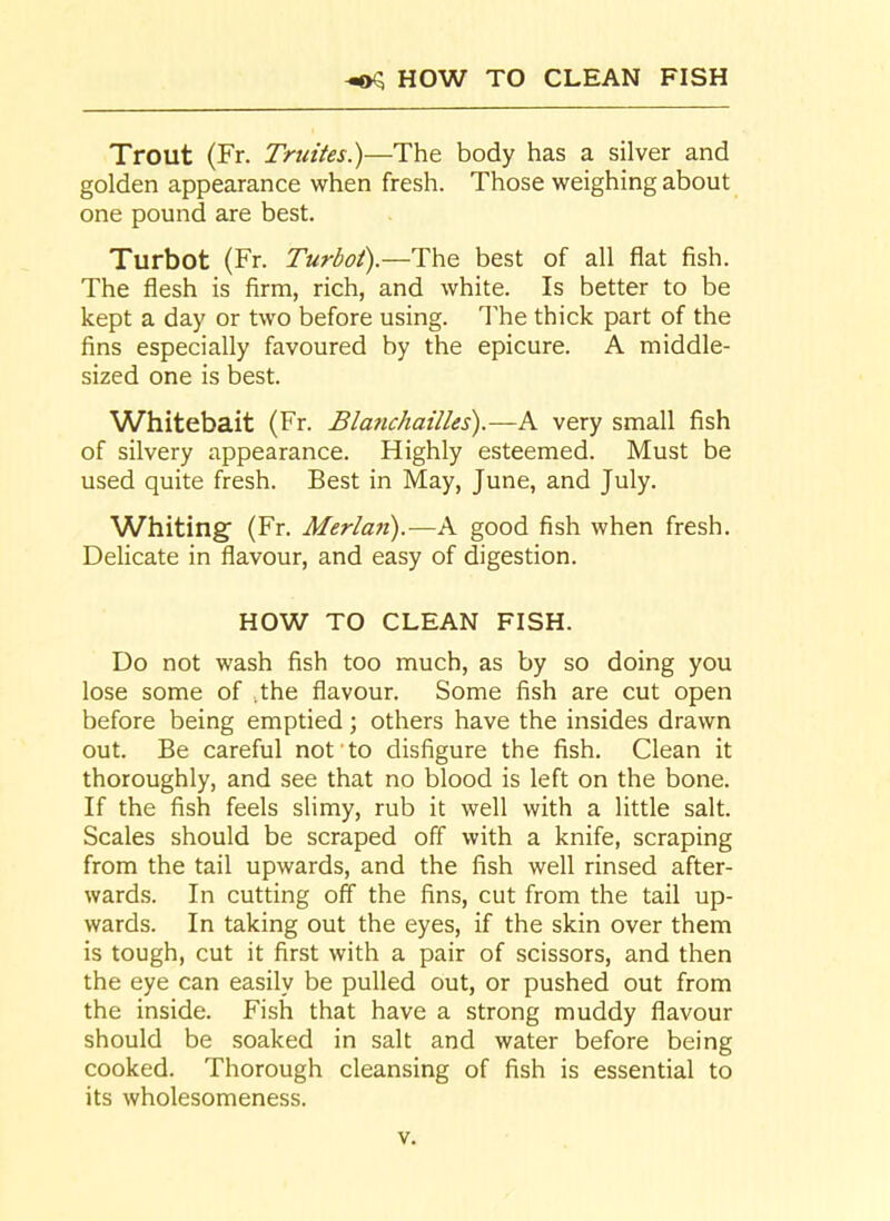 ^5 HOW TO CLEAN FISH Trout (Fr. Truites.)—The body has a silver and golden appearance when fresh. Those weighing about one pound are best. Turbot (Fr. Turbot).—The best of all flat fish. The flesh is firm, rich, and white. Is better to be kept a day or two before using. The thick part of the fins especially favoured by the epicure. A middle- sized one is best. Whitebait (Fr. Blanchailles).—A very small fish of silvery appearance. Highly esteemed. Must be used quite fresh. Best in May, June, and July. Whiting' (Fr. Merlan).—A good fish when fresh. Delicate in flavour, and easy of digestion. HOW TO CLEAN FISH. Do not wash fish too much, as by so doing you lose some of .the flavour. Some fish are cut open before being emptied; others have the insides drawn out. Be careful not to disfigure the fish. Clean it thoroughly, and see that no blood is left on the bone. If the fish feels slimy, rub it well with a little salt. Scales should be scraped off with a knife, scraping from the tail upwards, and the fish well rinsed after- wards. In cutting off the fins, cut from the tail up- wards. In taking out the eyes, if the skin over them is tough, cut it first with a pair of scissors, and then the eye can easily be pulled out, or pushed out from the inside. Fish that have a strong muddy flavour should be soaked in salt and water before being cooked. Thorough cleansing of fish is essential to its wholesomeness.
