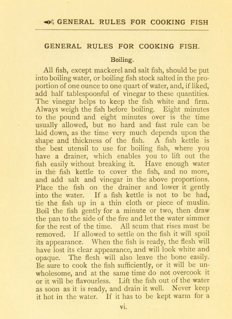 GENERAL RULES FOR COOKING FISH. Boiling. All fish, except mackerel and salt fish, should be put into boiling water, or boiling fish stock salted in the pro- portion of one ounce to one quart of water, and, if liked, add half tablespoonful of vinegar to these quantities. The vinegar helps to keep the fish white and firm. Always weigh the fish before boiling. Eight minutes to the pound and eight minutes over is the time usually allowed, but no hard and fast rule can be laid down, as the time very much depends upon the shape and thickness of the fish. A fish kettle is the best utensil to use for boiling fish, where you have a drainer, which enables you to lift out the fish easily without breaking it. Have enough water in the fish kettle to cover the fish, and no more, and add salt and vinegar in the above proportions. Place the fish on the drainer and lower it gently into the water. If a fish kettle is not to be had, tie the fish up in a thin cloth or piece of muslin. Boil the fish gently for a minute or two, then draw the pan to the side of the fire and let the water simmer for the rest of the time. All scum that rises must be removed. If allowed to settle on the fish it will spoil its appearance. When the fish is ready, the flesh will have lost its clear appearance, and will look white and opaque. The flesh will also leave the bone easily. Be sure to cook the fish sufficiently, or it will be un- wholesome, and at the same time do not overcook it or it will be flavourless. Lift the fish out of the water as soon as it is ready, and drain it well. Never keep it hot in the water. If it has to be kept warm for a vt.