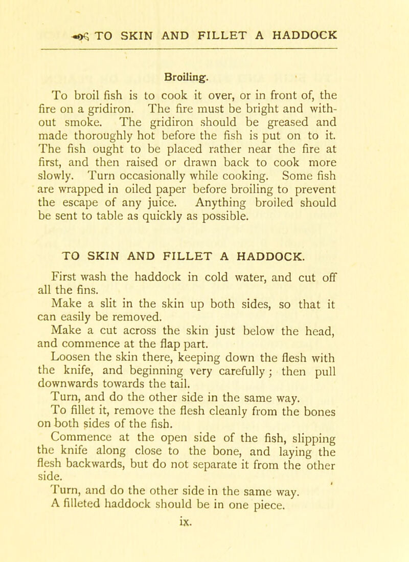 ^ TO SKIN AND FILLET A HADDOCK Broiling. To broil fish is to cook it over, or in front of, the fire on a gridiron. The fire must be bright and with- out smoke. The gridiron should be greased and made thoroughly hot before the fish is put on to it. The fish ought to be placed rather near the fire at first, and then raised or drawn back to cook more slowly. Turn occasionally while cooking. Some fish are wrapped in oiled paper before broiling to prevent the escape of any juice. Anything broiled should be sent to table as quickly as possible. TO SKIN AND FILLET A HADDOCK. First wash the haddock in cold water, and cut off all the fins. Make a slit in the skin up both sides, so that it can easily be removed. Make a cut across the skin just below the head, and commence at the flap part. Loosen the skin there, keeping down the flesh with the knife, and beginning very carefully ; then pull downwards towards the tail. Turn, and do the other side in the same way. To fillet it, remove the flesh cleanly from the bones on both sides of the fish. Commence at the open side of the fish, slipping the knife along close to the bone, and laying the flesh backwards, but do not separate it from the other side. Turn, and do the other side in the same way. A filleted haddock should be in one piece.