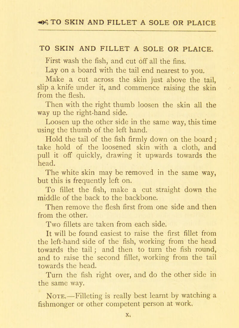 ^TO SKIN AND FILLET A SOLE OR PLAICE TO SKIN AND FILLET A SOLE OR PLAICE. First wash the fish, and cut off all the fins. Lay on a board with the tail end nearest to you. Make a cut across the skin just above the tail, slip a knife under it, and commence raising the skin from the flesh. Then with the right thumb loosen the skin all the way up the right-hand side. Loosen up the other side in the same way, this time using the thumb of the left hand. Hold the tail of the fish firmly down on the board; take hold of the loosened skin with a cloth, and pull it off quickly, drawing it upwards towards the head. The white skin may be removed in the same way, but this is frequently left on. To fillet the fish, make a cut straight down the middle of the back to the backbone. Then remove the flesh first from one side and then from the other. Two fillets are taken from each side. It will be found easiest to raise the first fillet from the left-hand side of the fish, working from the head towards the tail; and then to turn the fish round, and to raise the second fillet, working from the tail towards the head. Turn the fish right over, and do the other side in the same way. Note.—Filleting is really best learnt by watching a fishmonger or other competent person at work.