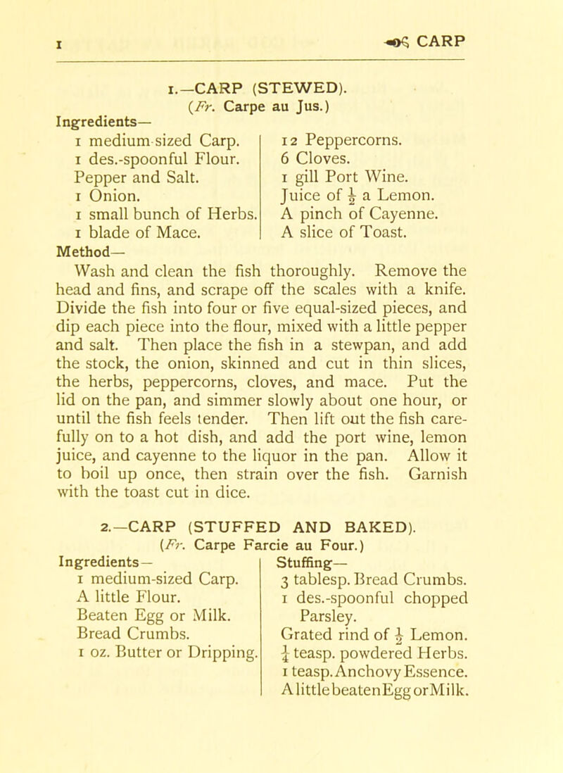 I i.—CARP (STEWED). (Fr. Carpe au Jus.) -©S CARP Ingredients— i medium sized Carp, i des.-spoonful Flour. Pepper and Salt, i Onion. i small bunch of Herbs, i blade of Mace. Method— 12 Peppercorns. 6 Cloves, i gill Port Wine. Juice of 5 a Lemon. A pinch of Cayenne. A slice of Toast. Wash and clean the fish thoroughly. Remove the head and fins, and scrape off the scales with a knife. Divide the fish into four or five equal-sized pieces, and dip each piece into the flour, mixed with a little pepper and salt. Then place the fish in a stewpan, and add the stock, the onion, skinned and cut in thin slices, the herbs, peppercorns, cloves, and mace. Put the lid on the pan, and simmer slowly about one hour, or until the fish feels tender. Then lift out the fish care- fully on to a hot dish, and add the port wine, lemon juice, and cayenne to the liquor in the pan. Allow it to boil up once, then strain over the fish. Garnish with the toast cut in dice. 2.—CARP (STUFFED AND BAKED). (Fr. Carpe Farcie au Four.) Ingredients— i medium-sized Carp. A little Flour. Beaten Egg or Milk. Bread Crumbs, i oz. Butter or Dripping. Stuffing— 3 tablesp. Bread Crumbs, i des.-spoonful chopped Parsley. Grated rind of \ Lemon, j- teasp. powdered Herbs, i teasp. Anchovy Essence. AlittlebeatenEggorMilk.