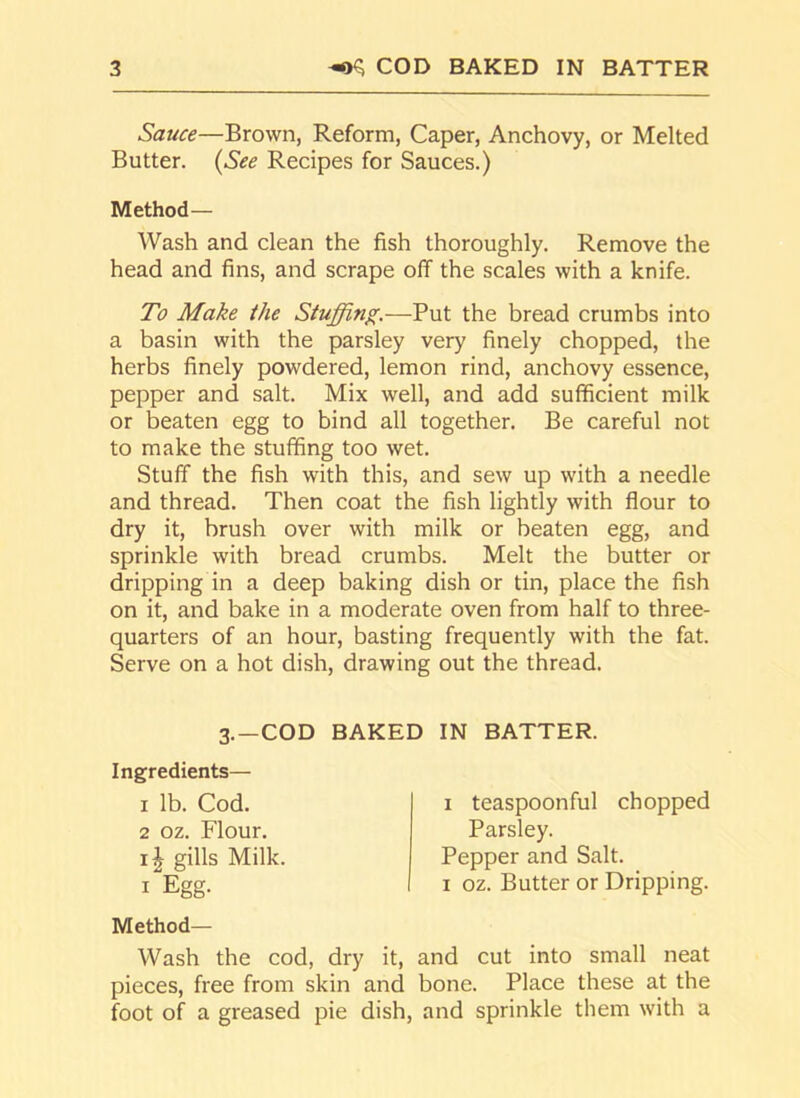 Sauce—Brown, Reform, Caper, Anchovy, or Melted Butter. (See Recipes for Sauces.) Method— Wash and clean the fish thoroughly. Remove the head and fins, and scrape off the scales with a knife. To Make the Stuffing.—Put the bread crumbs into a basin with the parsley very finely chopped, the herbs finely powdered, lemon rind, anchovy essence, pepper and salt. Mix well, and add sufficient milk or beaten egg to bind all together. Be careful not to make the stuffing too wet. Stuff the fish with this, and sew up with a needle and thread. Then coat the fish lightly with flour to dry it, brush over with milk or beaten egg, and sprinkle with bread crumbs. Melt the butter or dripping in a deep baking dish or tin, place the fish on it, and bake in a moderate oven from half to three- quarters of an hour, basting frequently with the fat. Serve on a hot dish, drawing out the thread. 3.-COD BAKED IN BATTER. Ingredients— 1 lb. Cod. 2 oz. Flour. gills Milk 1 Egg. Method- Wash the cod, dry it, and cut into small neat pieces, free from skin and bone. Place these at the foot of a greased pie dish, and sprinkle them with a 1 teaspoonful chopped Parsley. Pepper and Salt. 1 oz. Butter or Dripping.