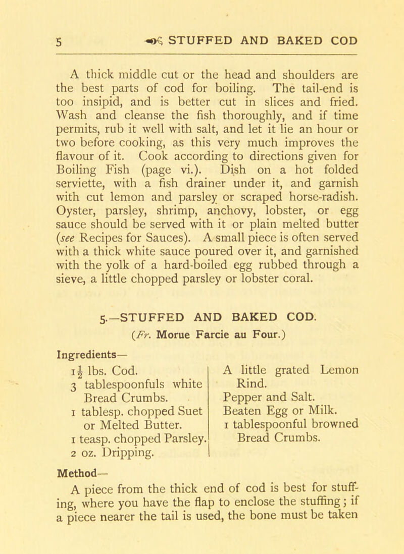 A thick middle cut or the head and shoulders are the best parts of cod for boiling. The tail-end is too insipid, and is better cut in slices and fried. Wash and cleanse the fish thoroughly, and if time permits, rub it well with salt, and let it lie an hour or two before cooking, as this very much improves the flavour of it. Cook according to directions given for Boiling Fish (page vi.). Dish on a hot folded serviette, with a fish drainer under it, and garnish with cut lemon and parsley or scraped horse-radish. Oyster, parsley, shrimp, anchovy, lobster, or egg sauce should be served with it or plain melted butter (see Recipes for Sauces). A small piece is often served with a thick white sauce poured over it, and garnished with the yolk of a hard-boiled egg rubbed through a sieve, a little chopped parsley or lobster coral. 5.—STUFFED AND BAKED COD. (AV. Morue Farcie au Four.) Ingredients— lbs. Cod. 3 tablespoonfuls white Bread Crumbs. 1 tablesp. chopped Suet or Melted Butter. 1 teasp. chopped Parsley. 2 oz. Dripping. Method— A piece from the thick end of cod is best for stuff- ing, where you have the flap to enclose the stuffing; if a piece nearer the tail is used, the bone must be taken A little grated Lemon Rind. Pepper and Salt. Beaten Egg or Milk. 1 tablespoonful browned Bread Crumbs.