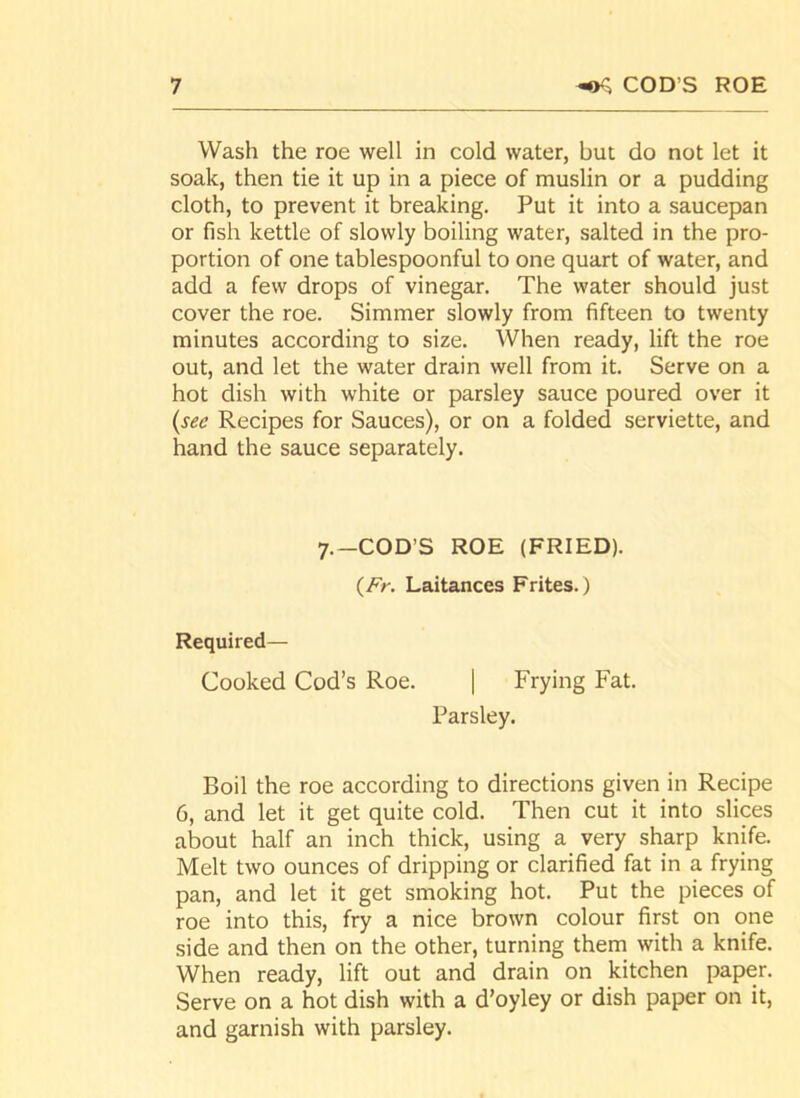 Wash the roe well in cold water, but do not let it soak, then tie it up in a piece of muslin or a pudding cloth, to prevent it breaking. Put it into a saucepan or fish kettle of slowly boiling water, salted in the pro- portion of one tablespoonful to one quart of water, and add a few drops of vinegar. The water should just cover the roe. Simmer slowly from fifteen to twenty minutes according to size. When ready, lift the roe out, and let the water drain well from it. Serve on a hot dish with white or parsley sauce poured over it {see Recipes for Sauces), or on a folded serviette, and hand the sauce separately. 7.—COD’S ROE (FRIED). (Fr. Laitances Frites.) Required- Cooked Cod’s Roe. | Frying Fat. Parsley. Boil the roe according to directions given in Recipe 6, and let it get quite cold. Then cut it into slices about half an inch thick, using a very sharp knife. Melt two ounces of dripping or clarified fat in a frying pan, and let it get smoking hot. Put the pieces of roe into this, fry a nice brown colour first on one side and then on the other, turning them with a knife. When ready, lift out and drain on kitchen paper. Serve on a hot dish with a d’oyley or dish paper on it, and garnish with parsley.