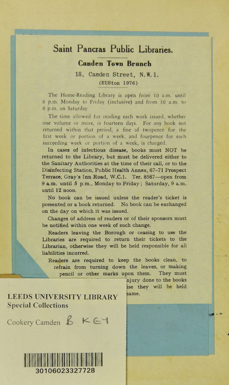 Saint Pancras Public Libraries. Camden Town Branch 18, Camden Street, N.W. 1. (EUSton 1976) The Home-Reading Library is open from 10 a.m. until 8 p.m. Monday to Friday (inclusive) and from 10 a.m. to 6 p.m. on Saturday The time allowed for reading each work issued, whether one volume or more, is fourteen days. For any book not returned within that period, a fine of twopence for the first week or portion of a week, and fourpence for each succeeding week or portion of a week, is charged. In cases of infectious disease, books must NOT be returned to the Library, but must be delivered either to the Sanitary Authorities at the time of their call, or to the Disinfecting Station, Public Health Annex, 67-71 Prospect Terrace, Gray’s Inn Road, W.C.l. Ter. 8567—open from 9 a.m. until 5 p.m., Monday to Friday ; Saturday, 9 a.m. until 12 noon. No book can be issued unless the reader’s ticket is presented or a book returned. No book can be exchanged on the day on which it was issued. Changes of address of readers or of their sponsors must be notified within one week of such change. Readers leaving the Borough or ceasing to use the Libraries are required to return their tickets to the Librarian, otherwise they will be held responsible for all liabilities incurred. Readers are required to keep the books clean, to refrain from turning down the leaves, or making pencil or other marks upon them. They must njury done to the books they will be held LEEDS UNIVERSITY LIBRARY Special Collections jise Cookery Camden & Ktl 30106023327728