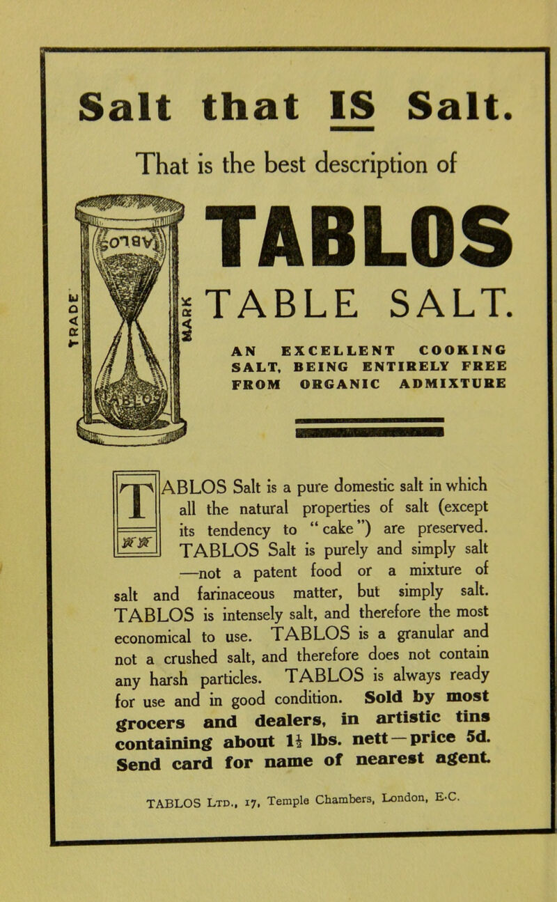 TRADE Salt that IS Salt. That is the best description of TABLOS TABLE SALT. AN EXCELLENT COOKING SALT, BEING ENTIRELY FREE FROM ORGANIC ADMIXTURE iifjar TABLOS Salt is a pure domestic salt in which all the natural properties of salt (except its tendency to “cake”) are preserved. TABLOS Salt is purely and simply salt —not a patent food or a mixture of salt and farinaceous matter, but simply salt. TABLOS is intensely salt, and therefore the most economical to use. TABLOS is a granular and not a crushed salt, and therefore does not contain any harsh particles. TABLOS is always ready for use and in good condition. Sold by most grocers and dealers, in artistic tins containing about 11 lbs. nett —price 5d. Send card for name of nearest agent TABLOS Ltd., 17, Temple Chambers, London, E*C.