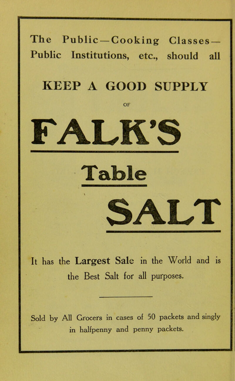 The Public — Cooking Classes — Public Institutions, etc., should all KEEP A GOOD SUPPLY OF FALK’S Table SALT It has the Largest Sale in the World and is the Best Salt for all purposes. Sold by All Grocers in cases of 50 packets and singly in halfpenny and penny packets.