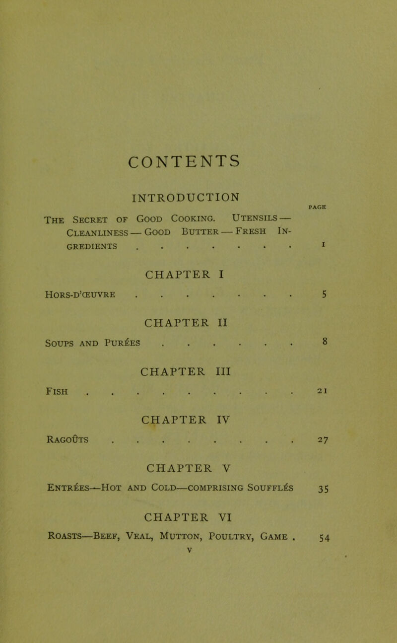 CONTENTS INTRODUCTION PAGE The Secret of Good Cooking. Utensils — Cleanliness — Good Butter — Fresh In- gredients ....... 1 Hors-d’ceuvre CHAPTER I • •••••• 5 CHAPTER II Soups and Purges ...... 8 Fish CHAPTER III 21 Ragouts CHAPTER IV • • • • • • • 27 CHAPTER V Entries—-Hot and Cold—comprising Souffles 35 CHAPTER VI Roasts—Beef, Veal, Mutton, Poultry, Game . 54