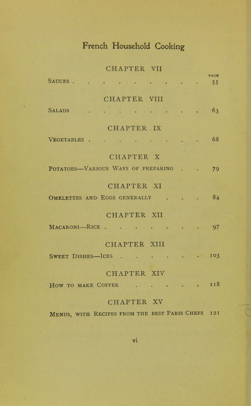 CHAPTER VII PAGE Sauces 55 CHAPTER VIII Salads 63 CHAPTER IX Vegetables 68 CHAPTER X Potatoes—Various Ways of preparing . . 79 CHAPTER XI Omelettes and Eggs generally ... 84 CHAPTER XII Macaroni—Rice 9 7 CHAPTER XIII Sweet Dishes—Ices 103 CHAPTER XIV How to make Coffee 118 CHAPTER XV Menus, with Recipes from the best Paris Chefs 12 i