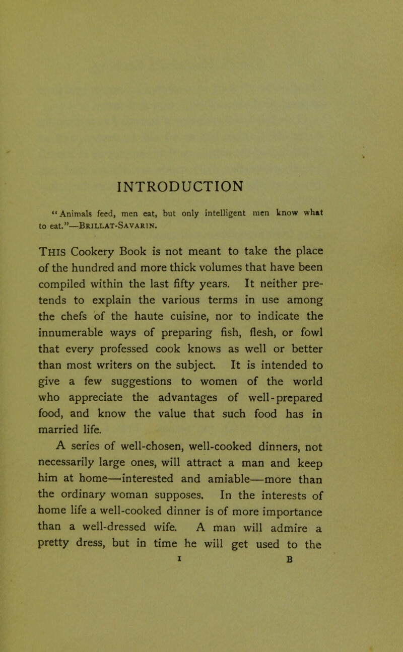 INTRODUCTION “Animals feed, men eat, but only intelligent men know what to eat.”—Brillat-Savarin. This Cookery Book is not meant to take the place of the hundred and more thick volumes that have been compiled within the last fifty years. It neither pre- tends to explain the various terms in use among the chefs of the haute cuisine, nor to indicate the innumerable ways of preparing fish, flesh, or fowl that every professed cook knows as well or better than most writers on the subject It is intended to give a few suggestions to women of the world who appreciate the advantages of well-prepared food, and know the value that such food has in married life. A series of well-chosen, well-cooked dinners, not necessarily large ones, will attract a man and keep him at home—interested and amiable—more than the ordinary woman supposes. In the interests of home life a well-cooked dinner is of more importance than a well-dressed wife. A man will admire a pretty dress, but in time he will get used to the