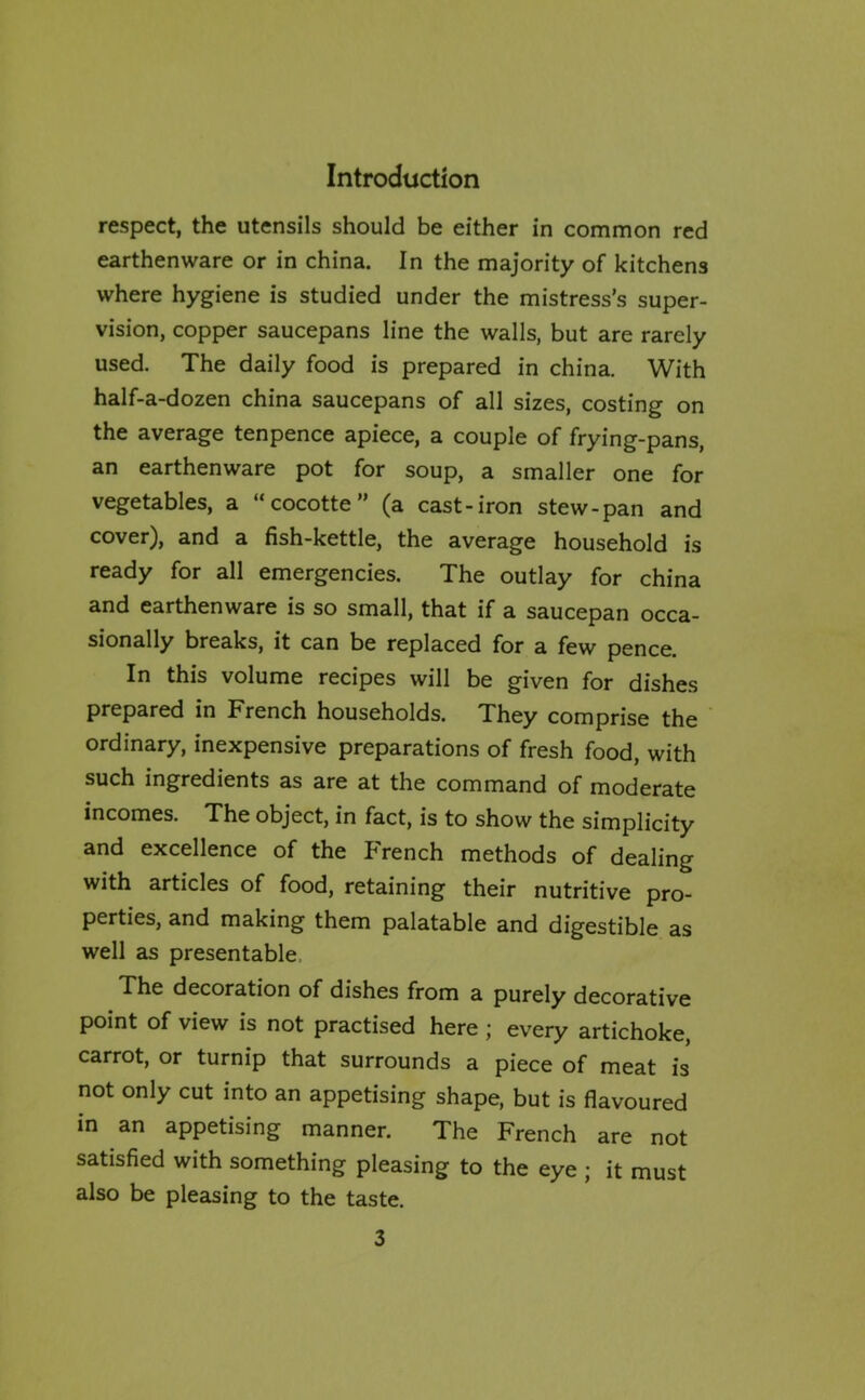 respect, the utensils should be either in common red earthenware or in china. In the majority of kitchens where hygiene is studied under the mistress’s super- vision, copper saucepans line the walls, but are rarely used. The daily food is prepared in china. With half-a-dozen china saucepans of all sizes, costing on the average tenpence apiece, a couple of frying-pans, an earthenware pot for soup, a smaller one for vegetables, a “cocotte” (a cast-iron stew-pan and cover), and a fish-kettle, the average household is ready for all emergencies. The outlay for china and earthenware is so small, that if a saucepan occa- sionally breaks, it can be replaced for a few pence. In this volume recipes will be given for dishes prepared in French households. They comprise the ordinary, inexpensive preparations of fresh food, with such ingredients as are at the command of moderate incomes. The object, in fact, is to show the simplicity and excellence of the French methods of dealing with articles of food, retaining their nutritive pro- perties, and making them palatable and digestible as well as presentable The decoration of dishes from a purely decorative point of view is not practised here j every artichoke carrot, or turnip that surrounds a piece of meat is not only cut into an appetising shape, but is flavoured in an appetising manner. The French are not satisfied with something pleasing to the eye ; it must also be pleasing to the taste.