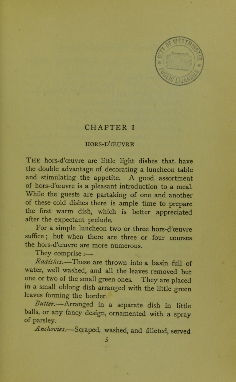 hors-d’ceuvre The hors-d’oeuvre are little light dishes that have the double advantage of decorating a luncheon table and stimulating the appetite. A good assortment of hors-d’ceuvre is a pleasant introduction to a meal. While the guests are partaking of one and another of these cold dishes there is ample time to prepare the first warm dish, which is better appreciated after the expectant prelude. For a simple luncheon two or three hors-d’oeuvre suffice; but when there are three or four courses the hors-d’oeuvre are more numerous. They comprise :— Radishes.—These are thrown into a basin full of water, well washed, and all the leaves removed but one or two of the small green ones. i hey are placed in a small oblong dish arranged with the little green leaves forming the border. Butter.—Arranged in a separate dish in little balls, or any fancy design, ornamented with a spray of parsley. Anchovies. Scraped, washed, and filleted, served