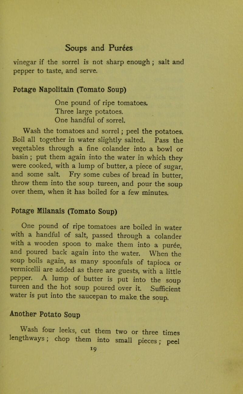 vinegar if the sorrel is not sharp enough ; salt and pepper to taste, and serve. Potage Napolitain (Tomato Soup) One pound of ripe tomatoes. Three large potatoes. One handful of sorrel. Wash the tomatoes and sorrel; peel the potatoes. Boil all together in water slightly salted. Pass the vegetables through a fine colander into a bowl or basin ; put them again into the water in which they were cooked, with a lump of butter, a piece of sugar, and some salt. Fry some cubes of bread in butter, throw them into the soup tureen, and pour the soup over them, when it has boiled for a few minutes. Potage Milanais (Tomato Soup) One pound of ripe tomatoes are boiled in water with a handful of salt, passed through a colander with a wooden spoon to make them into a pur£e, and poured back again into the water. When the soup boils again, as many spoonfuls of tapioca or vermicelli are added as there are guests, with a little pepper. A lump of butter is put into the soup tureen and the hot soup poured over it Sufficient water is put into the saucepan to make the soup. Another Potato Soup Wash four leeks, cut them two or three times lengthways; chop them into small pieces r peel