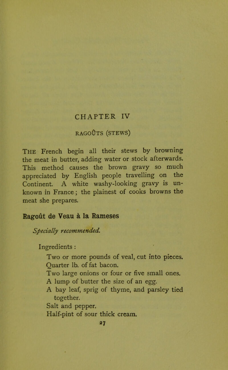 RAGO0TS (STEWS) The French begin all their stews by browning the meat in butter, adding water or stock afterwards. This method causes the brown gravy so much appreciated by English people travelling on the Continent. A white washy-looking gravy is un- known in France; the plainest of cooks browns the meat she prepares. Ragout de Veau a la Rameses Specially recommended. Ingredients : Two or more pounds of veal, cut into pieces. Quarter lb. of fat bacon. Two large onions or four or five small ones. A lump of butter the size of an egg. A bay leaf, sprig of thyme, and parsley tied together. Salt and pepper. Half-pint of sour thick cream.