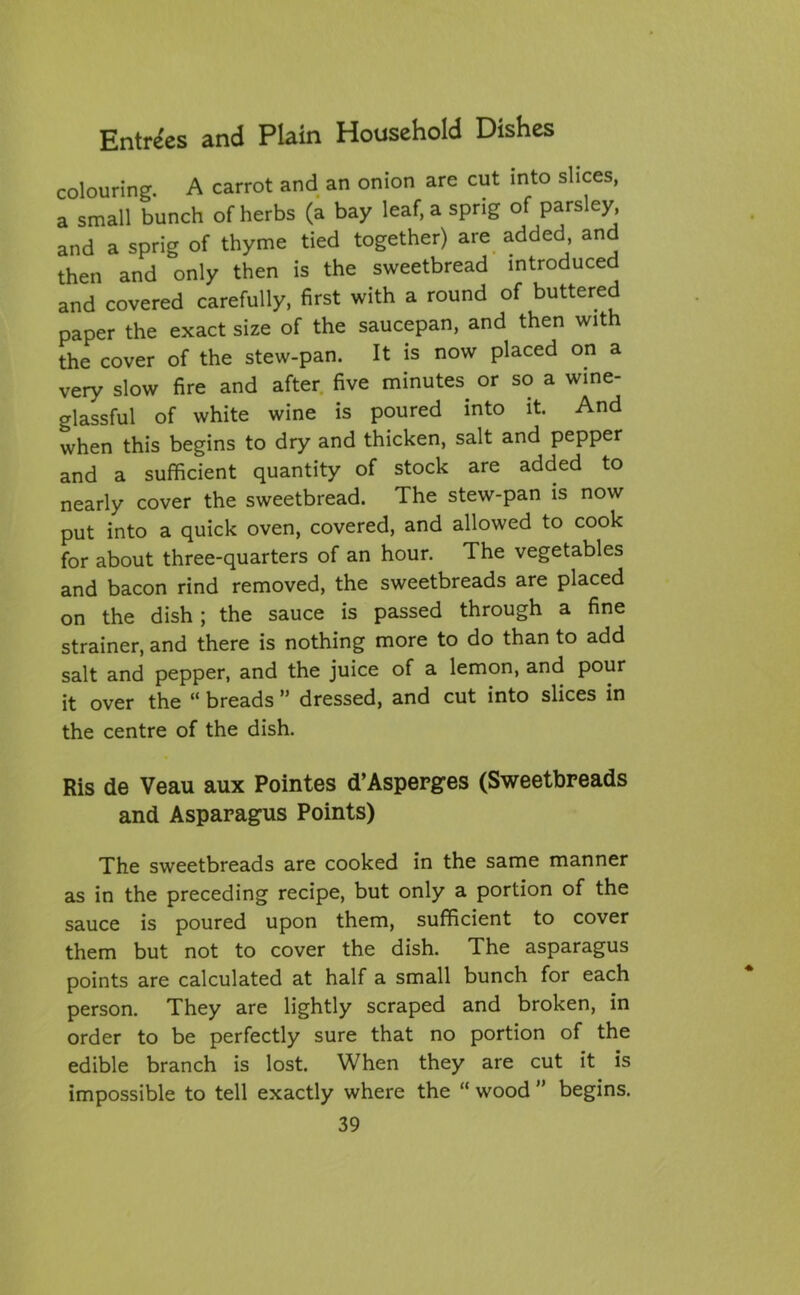 colouring. A carrot and an onion are cut into slices, a small bunch of herbs (a bay leaf, a sprig of parsley, and a sprig of thyme tied together) are added, and then and only then is the sweetbread introduced and covered carefully, first with a round of buttered paper the exact size of the saucepan, and then with the cover of the stew-pan. It is now placed on a very slow fire and after five minutes or so a wine- glassful of white wine is poured into it. And when this begins to dry and thicken, salt and pepper and a sufficient quantity of stock are added to nearly cover the sweetbread. The stew-pan is now put into a quick oven, covered, and allowed to cook for about three-quarters of an hour. The vegetables and bacon rind removed, the sweetbreads are placed on the dish ; the sauce is passed through a fine strainer, and there is nothing more to do than to add salt and pepper, and the juice of a lemon, and pour it over the “ breads ” dressed, and cut into slices in the centre of the dish. Ris de Veau aux Pointes d’Aspepges (Sweetbreads and Asparagus Points) The sweetbreads are cooked in the same manner as in the preceding recipe, but only a portion of the sauce is poured upon them, sufficient to cover them but not to cover the dish. The asparagus points are calculated at half a small bunch for each person. They are lightly scraped and broken, in order to be perfectly sure that no portion of the edible branch is lost. When they are cut it is impossible to tell exactly where the “ wood ” begins.