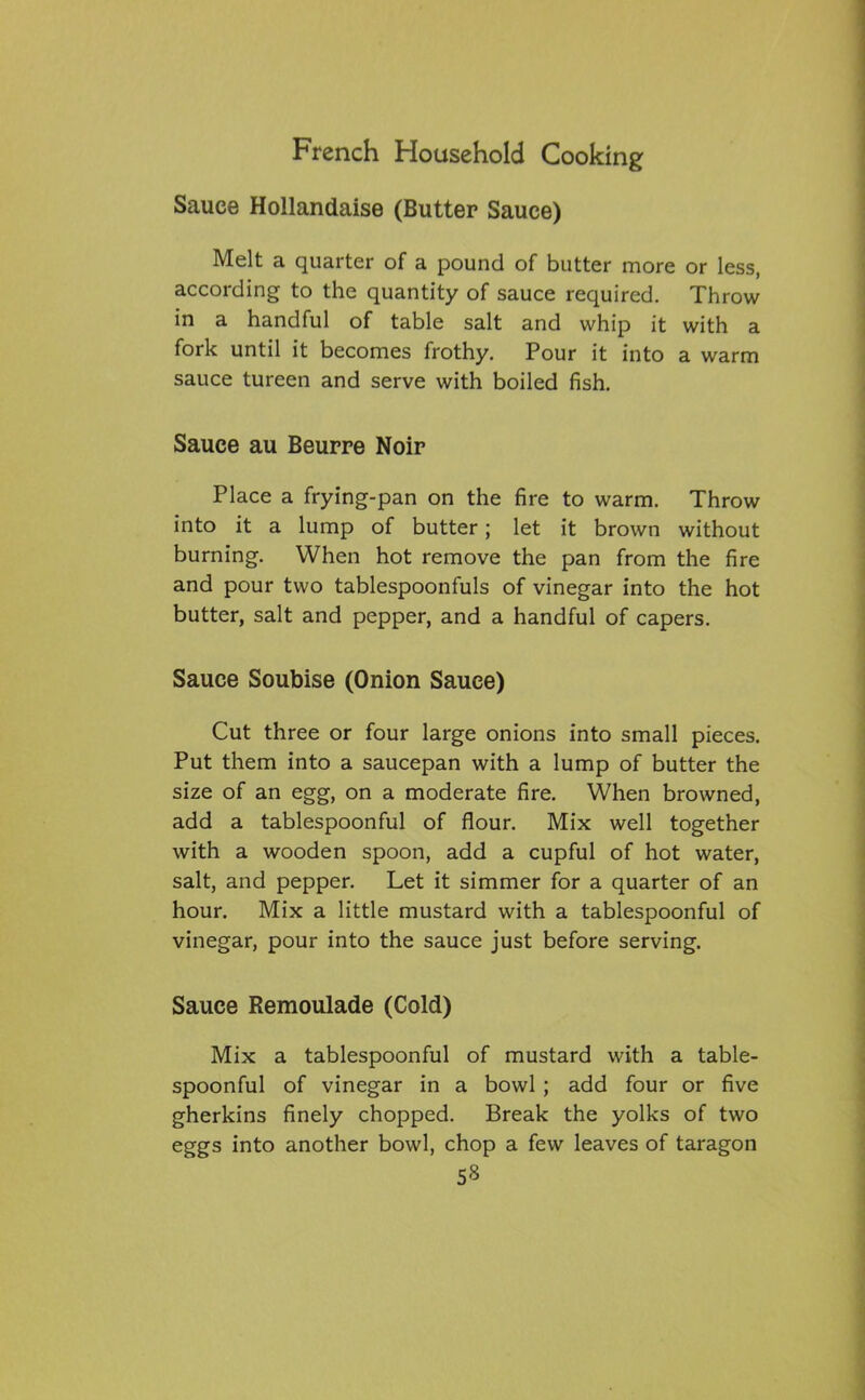 Sauce Hollandaise (Butter Sauce) Melt a quarter of a pound of butter more or less, according to the quantity of sauce required. Throw in a handful of table salt and whip it with a fork until it becomes frothy. Pour it into a warm sauce tureen and serve with boiled fish. Sauce au Beurre Noir Place a frying-pan on the fire to warm. Throw into it a lump of butter; let it brown without burning. When hot remove the pan from the fire and pour two tablespoonfuls of vinegar into the hot butter, salt and pepper, and a handful of capers. Sauce Soubise (Onion Sauce) Cut three or four large onions into small pieces. Put them into a saucepan with a lump of butter the size of an egg, on a moderate fire. When browned, add a tablespoonful of flour. Mix well together with a wooden spoon, add a cupful of hot water, salt, and pepper. Let it simmer for a quarter of an hour. Mix a little mustard with a tablespoonful of vinegar, pour into the sauce just before serving. Sauce Remoulade (Cold) Mix a tablespoonful of mustard with a table- spoonful of vinegar in a bowl ; add four or five gherkins finely chopped. Break the yolks of two eggs into another bowl, chop a few leaves of taragon