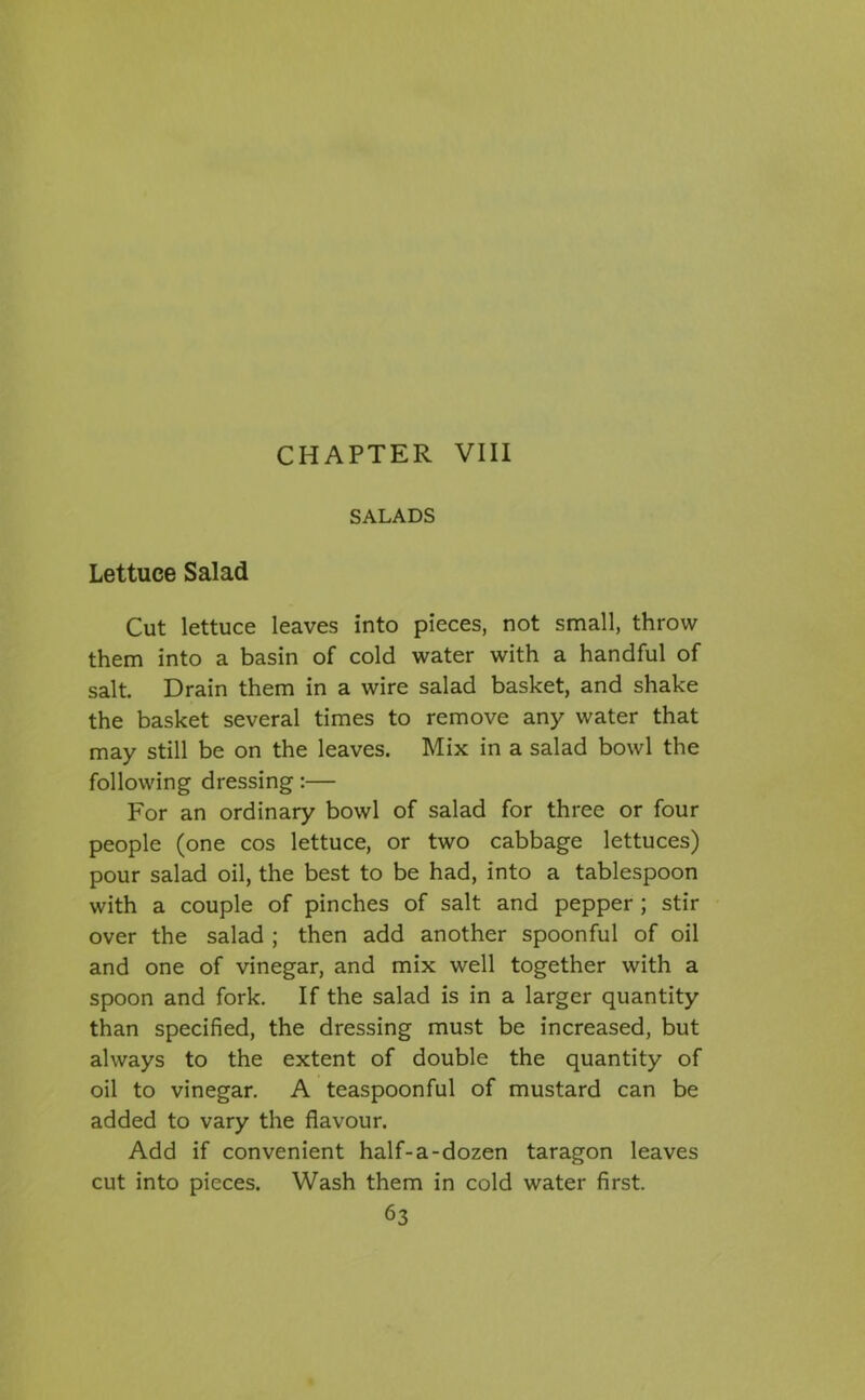 CHAPTER VIII SALADS Lettuce Salad Cut lettuce leaves into pieces, not small, throw them into a basin of cold water with a handful of salt. Drain them in a wire salad basket, and shake the basket several times to remove any water that may still be on the leaves. Mix in a salad bowl the following dressing:— For an ordinary bowl of salad for three or four people (one cos lettuce, or two cabbage lettuces) pour salad oil, the best to be had, into a tablespoon with a couple of pinches of salt and pepper ; stir over the salad ; then add another spoonful of oil and one of vinegar, and mix well together with a spoon and fork. If the salad is in a larger quantity than specified, the dressing must be increased, but always to the extent of double the quantity of oil to vinegar. A teaspoonful of mustard can be added to vary the flavour. Add if convenient half-a-dozen taragon leaves cut into pieces. Wash them in cold water first.