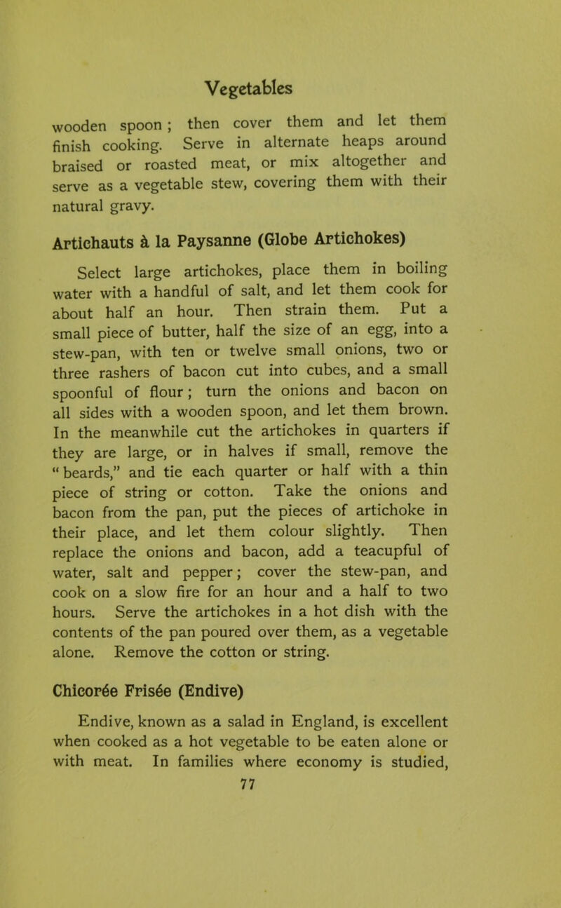 wooden spoon ; then cover them and let them finish cooking. Serve in alternate heaps around braised or roasted meat, or mix altogethei and serve as a vegetable stew, covering them with their natural gravy. Artichauts k la Paysanne (Globe Artichokes) Select large artichokes, place them in boiling water with a handful of salt, and let them cook for about half an hour. Then strain them. Put a small piece of butter, half the size of an egg, into a stew-pan, with ten or twelve small onions, two or three rashers of bacon cut into cubes, and a small spoonful of flour; turn the onions and bacon on all sides with a wooden spoon, and let them brown. In the meanwhile cut the artichokes in quarters if they are large, or in halves if small, remove the “beards,” and tie each quarter or half with a thin piece of string or cotton. Take the onions and bacon from the pan, put the pieces of artichoke in their place, and let them colour slightly. Then replace the onions and bacon, add a teacupful of water, salt and pepper; cover the stew-pan, and cook on a slow fire for an hour and a half to two hours. Serve the artichokes in a hot dish with the contents of the pan poured over them, as a vegetable alone. Remove the cotton or string. Chicopee Fris6e (Endive) Endive, known as a salad in England, is excellent when cooked as a hot vegetable to be eaten alone or with meat. In families where economy is studied,