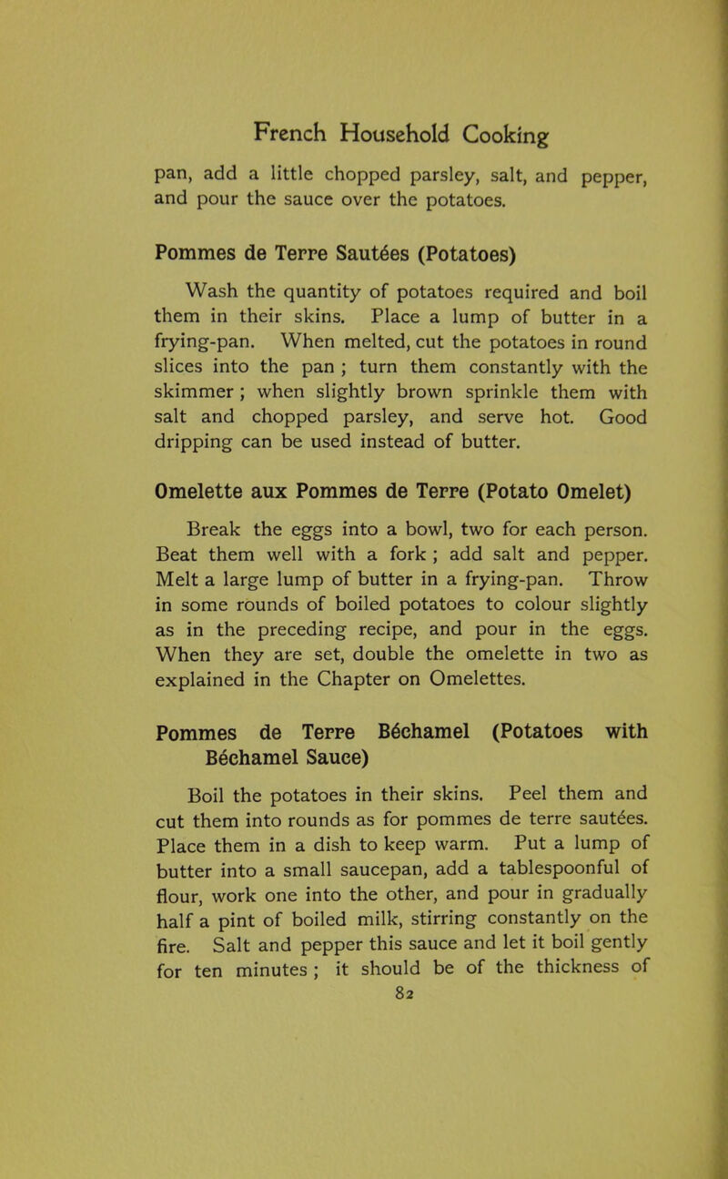 pan, add a little chopped parsley, salt, and pepper, and pour the sauce over the potatoes. Pommes de Terre SautSes (Potatoes) Wash the quantity of potatoes required and boil them in their skins. Place a lump of butter in a frying-pan. When melted, cut the potatoes in round slices into the pan ; turn them constantly with the skimmer ; when slightly brown sprinkle them with salt and chopped parsley, and serve hot. Good dripping can be used instead of butter. Omelette aux Pommes de Terre (Potato Omelet) Break the eggs into a bowl, two for each person. Beat them well with a fork ; add salt and pepper. Melt a large lump of butter in a frying-pan. Throw in some rounds of boiled potatoes to colour slightly as in the preceding recipe, and pour in the eggs. When they are set, double the omelette in two as explained in the Chapter on Omelettes. Pommes de Terre Bechamel (Potatoes with Bechamel Sauce) Boil the potatoes in their skins. Peel them and cut them into rounds as for pommes de terre saut£es. Place them in a dish to keep warm. Put a lump of butter into a small saucepan, add a tablespoonful of flour, work one into the other, and pour in gradually half a pint of boiled milk, stirring constantly on the fire. Salt and pepper this sauce and let it boil gently for ten minutes ; it should be of the thickness of