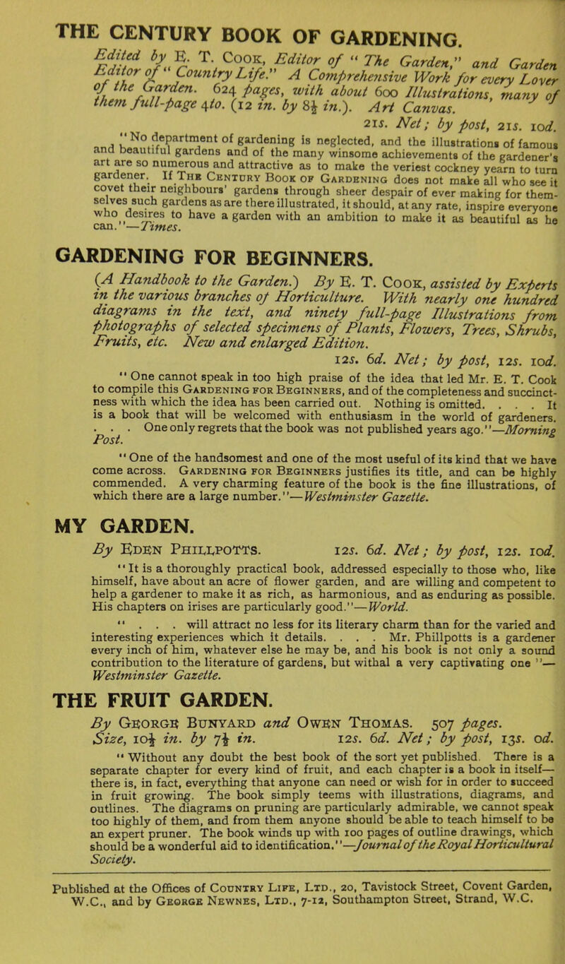 THE CENTURY BOOK OF GARDENING. Indited by E. T. Cook, Editor of “ The Garden,” and Garden r °I ‘ Country Life.” A Comprehensive Work for every Lover oj the Garden. 624 pages, with about 600 Illustrations, many of them full-page 4to. (12 in. by 8£ in.). Art Canvas. J 21 s. Net; by post, 21 s. 10d. il^°^e?art^ent °f gardfen^ng is neglected, and the illustrations of famous and beautiful gardens and of the many winsome achievements of the gardener's art are so numerous and attractive as to make the veriest cockney yearn to turn eardf®r>. If.T.n.E Centdry Book of Gardening does not make all who see it covet their neighbours’ gardens through sheer despair of ever making for them- selves such gardens as are there illustrated, it should, at any rate, inspire everyone who desires to have a garden with an ambition to make it as beautiful as he can.”—Times. GARDENING FOR BEGINNERS. (A Handbook to the Garden.) By E. T. Cook, assisted by Experts in the various branches 0/ Horticulture. With nearly one hundred diagrams in the text, and ninety full-page Illustrations from photographs of selected specimens of Plants, Flowers, Trees, Shrubs, Fruits, etc. New and enlarged Edition. 12s. 6d. Net; by post, 12s. 10d.  One cannot speak in too high praise of the idea that led Mr. E. T. Cook to compile this Gardening for Beginners, and of the completeness and succinct- ness with which the idea has been carried out. Nothing is omitted. ... It is a book that will be welcomed with enthusiasm in the world of gardeners. • • • One only regrets that the book was not published years ago.”—Morning  One of the handsomest and one of the most useful of its kind that we have come across. Gardening for Beginners justifies its title, and can be highly commended. A very charming feature of the book is the fine illustrations, of which there are a large number.”—Westminster Gazette. MY GARDEN. By Eden Phieepotts. 12s. 6d. Net; by post, 12s. 10d. “It is a thoroughly practical book, addressed especially to those who, like himself, have about an acre of flower garden, and are willing and competent to help a gardener to make it as rich, as harmonious, and as enduring as possible. His chapters on irises are particularly good.”—World. ”... will attract no less for its literary charm than for the varied and interesting experiences which it details. . . . Mr. Phillpotts is a gardener every inch of him, whatever else he may be, and his book is not only a sound contribution to the literature of gardens, but withal a very captivating one ”— Westminster Gazette. THE FRUIT GARDEN. By George Bunyard and Owen Thomas. 507 pages. Size, 10^ in. by *]\ in. 125. 6d. Net; by post, 135. od. “ Without any doubt the best book of the sort yet published. There is a separate chapter for every kind of fruit, and each chapter is a book in itself— there is, in fact, everything that anyone can need or wish for in order to succeed in fruit growing. The book simply teems with illustrations, diagrams, and outlines. The diagrams on pruning are particularly admirable, we cannot speak too highly of them, and from them anyone should be able to teach himself to be an expert pruner. The book winds up with 100 pages of outline drawings, which should be a wonderful aid to identification.”—:fournal ofthe Royal Horticultural Society. Published at the Offices of Country Life, Ltd., 20, Tavistock Street, Covent Garden,