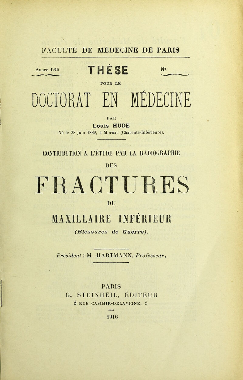 Année 1916 THÈSE » POUR LE DOCTORAT EN MEDECINE PAR Louis HUDE Né le 28 juin 1889, à Mornac (Charente-Inférieure). CONTRIBUTION A L’ÉTUDE PAR LA RADIOGRAPHIE DES FRACTURES DU MAXILLAIRE INFÉRIEUR (Blessures de Guerre). Président : M. HARTMANN, Professeur. PARIS G. STEINHEIL, ÉDITEUR 2 RUE CASIMIR-DE LA VIGNE, 2 1916