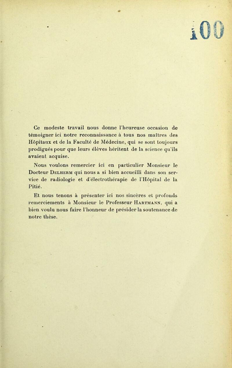 Ce modeste travail nous donne l’heureuse occasion de témoigner ici notre reconnaissance à tous nos maîtres des Hôpitaux et de la Faculté de Médecine, qui se sont toujours prodigués pour que leurs élèves héritent de la science qu’ils avaient acquise. Nous voulons remercier ici en particulier Monsieur le Docteur Delherm qui nous a si bien accueilli dans son ser- vice de radiologie et d’électrothérapie de l’Hôpital de la Pitié. Et nous tenons à présenter ici nos sincères et profonds remerciements à Monsieur le Professeur Hartmann, qui a bien voulu nous faire l’honneur de présider la soutenance de notre thèse.