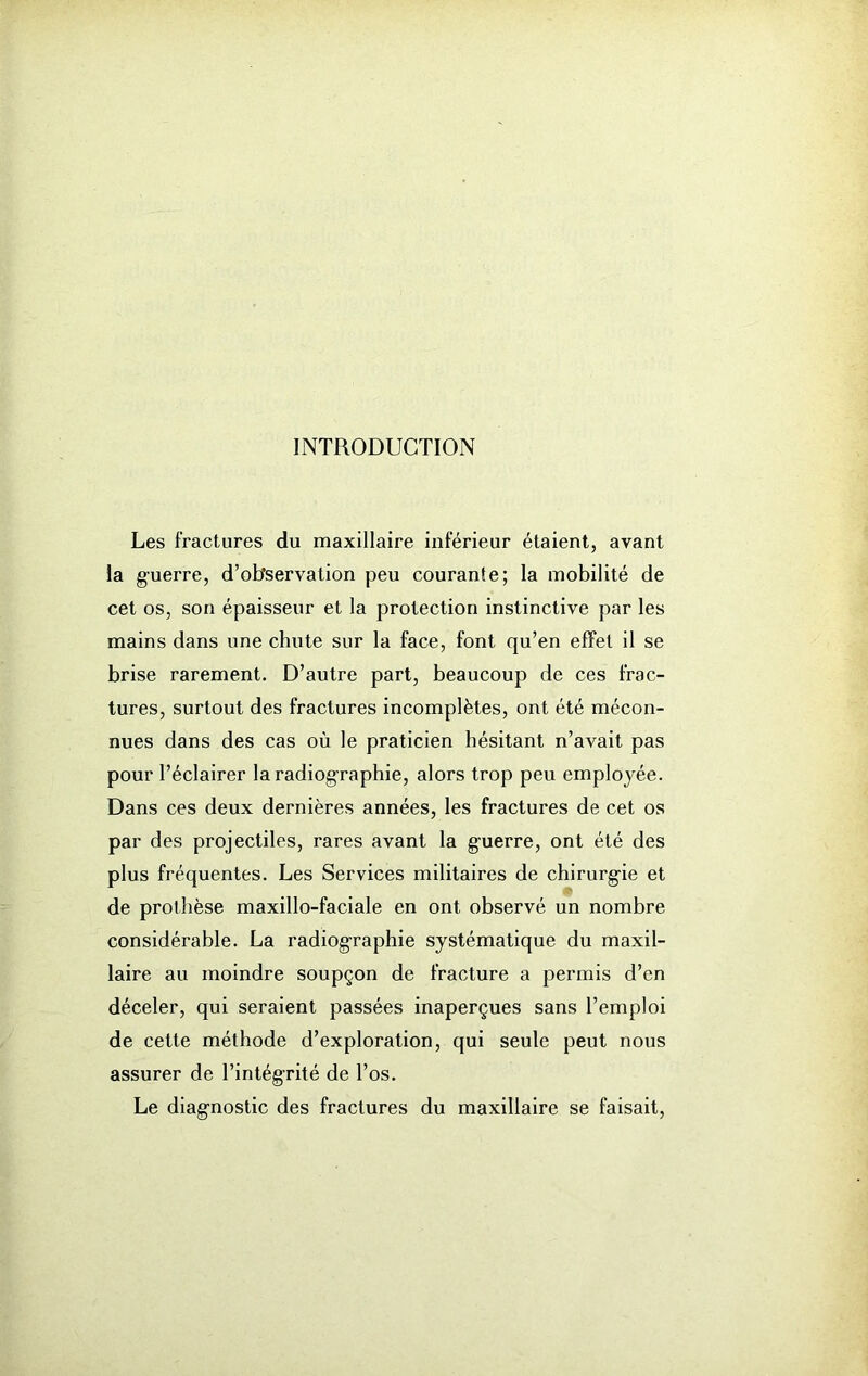 INTRODUCTION Les fractures du maxillaire inferieur étaient, avant la guerre, d’observation peu courante; la mobilité de cet os, son épaisseur et la protection instinctive par les mains dans une chute sur la face, font qu’en effet il se brise rarement. D’autre part, beaucoup de ces frac- tures, surtout des fractures incomplètes, ont été mécon- nues dans des cas où le praticien hésitant n’avait pas pour l’éclairer la radiographie, alors trop peu employée. Dans ces deux dernières années, les fractures de cet os par des projectiles, rares avant la g-uerre, ont été des plus fréquentes. Les Services militaires de chirurg-ie et de prothèse maxillo-faciale en ont observé un nombre considérable. La radiographie systématique du maxil- laire au moindre soupçon de fracture a permis d’en déceler, qui seraient passées inaperçues sans l’emploi de cette méthode d’exploration, qui seule peut nous assurer de l’intégrité de l’os. Le diagnostic des fractures du maxillaire se faisait,