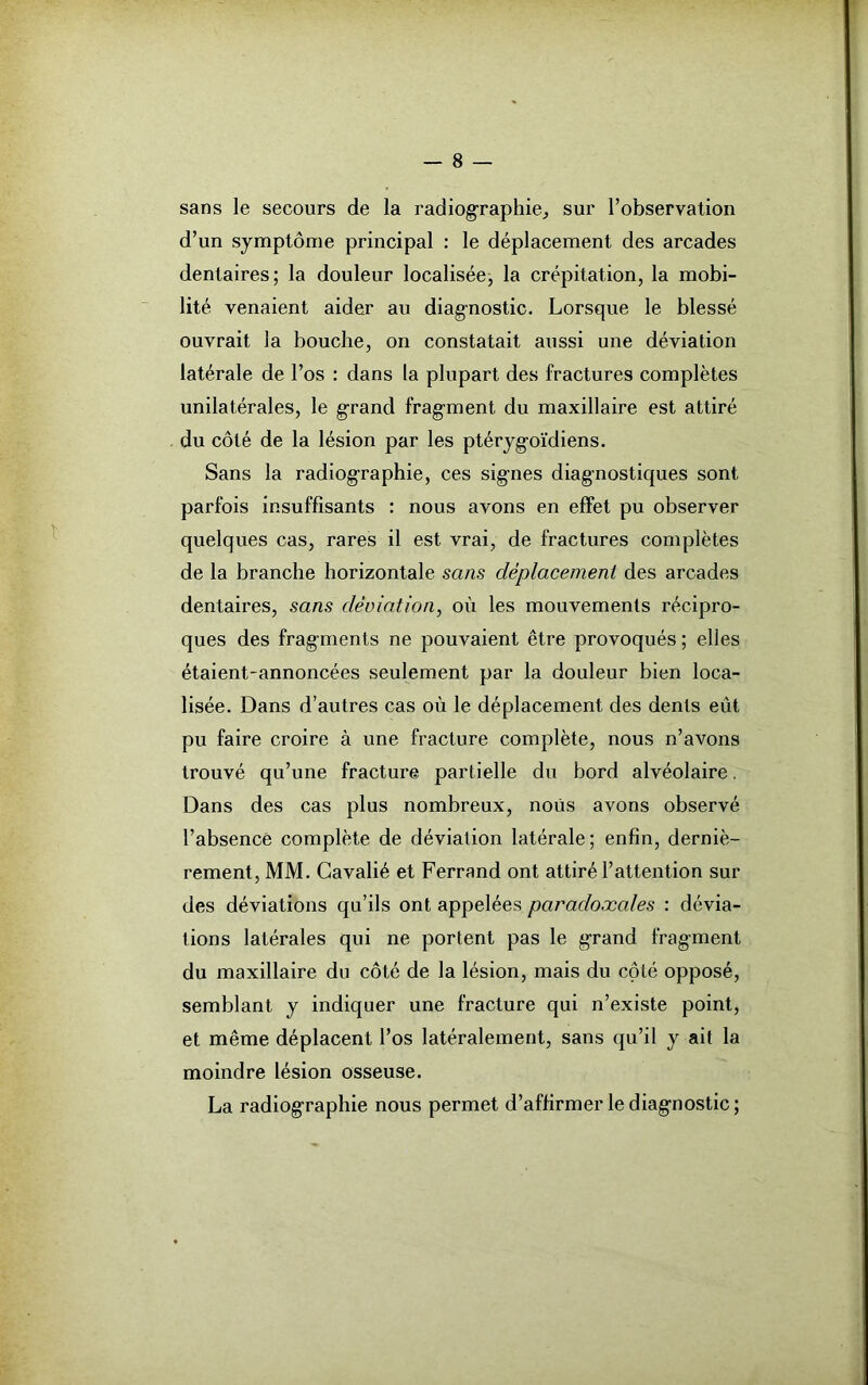 sans le secours de la radiographie, sur l’observation d’un symptôme principal : le déplacement des arcades dentaires; la douleur localisée; la crépitation, la mobi- lité venaient aider au diagnostic. Lorsque le blessé ouvrait la bouche, on constatait aussi une déviation latérale de l’os : dans la plupart des fractures complètes unilatérales, le g-rand fragment du maxillaire est attiré du côté de la lésion par les ptéryg-oïdiens. Sans la radiographie, ces signes diagnostiques sont parfois insuffisants : nous avons en effet pu observer quelques cas, rares il est vrai, de fractures complètes de la branche horizontale sans déplacement des arcades dentaires, sans déviation, où les mouvements récipro- ques des fragments ne pouvaient être provoqués; elles étaient-annoncées seulement par la douleur bien loca- lisée. Dans d’autres cas où le déplacement des dents eût pu faire croire à une fracture complète, nous n’avons trouvé qu’une fractui’e partielle du bord alvéolaire. Dans des cas plus nombreux, nous avons observé l’absence complète de déviation latérale; enfin, derniè- rement, MM. Gavalié et Ferrand ont attiré l’attention sur des déviations qu’ils ont appelées paradoxales : dévia- tions latérales qui ne portent pas le grand fragment du maxillaire du côté de la lésion, mais du côté opposé, semblant y indiquer une fracture qui n’existe point, et même déplacent l’os latéralement, sans qu’il y ait la moindre lésion osseuse. La radiographie nous permet d’affirmer le diagnostic;